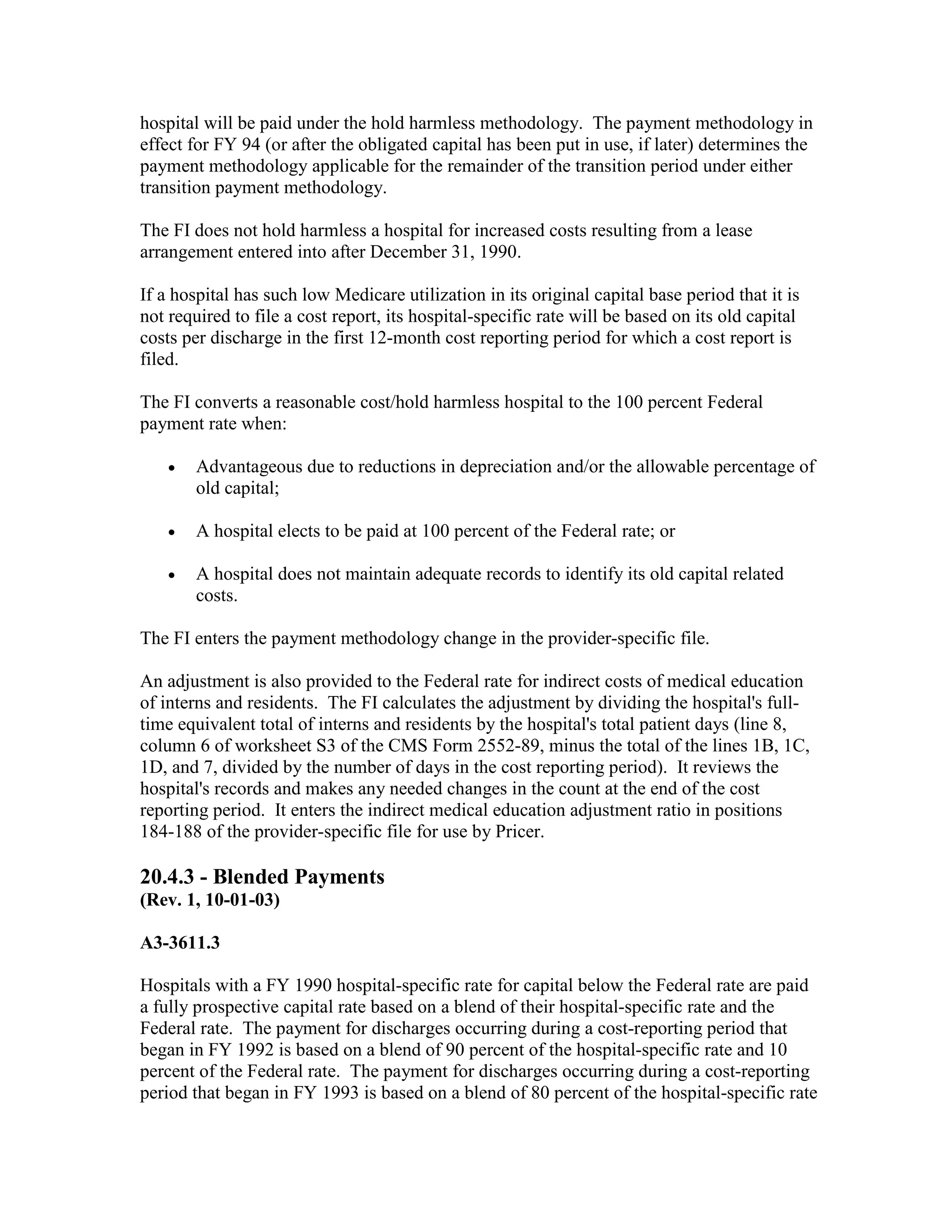 hospital will be paid under the hold harmless methodology. The payment methodology in
effect for FY 94 (or after the obligated capital has been put in use, if later) determines the
payment methodology applicable for the remainder of the transition period under either
transition payment methodology.
The FI does not hold harmless a hospital for increased costs resulting from a lease
arrangement entered into after December 31, 1990.
If a hospital has such low Medicare utilization in its original capital base period that it is
not required to file a cost report, its hospital-specific rate will be based on its old capital
costs per discharge in the first 12-month cost reporting period for which a cost report is
filed.
The FI converts a reasonable cost/hold harmless hospital to the 100 percent Federal
payment rate when:
•

Advantageous due to reductions in depreciation and/or the allowable percentage of
old capital;

•

A hospital elects to be paid at 100 percent of the Federal rate; or

•

A hospital does not maintain adequate records to identify its old capital related
costs.

The FI enters the payment methodology change in the provider-specific file.
An adjustment is also provided to the Federal rate for indirect costs of medical education
of interns and residents. The FI calculates the adjustment by dividing the hospital's fulltime equivalent total of interns and residents by the hospital's total patient days (line 8,
column 6 of worksheet S3 of the CMS Form 2552-89, minus the total of the lines 1B, 1C,
1D, and 7, divided by the number of days in the cost reporting period). It reviews the
hospital's records and makes any needed changes in the count at the end of the cost
reporting period. It enters the indirect medical education adjustment ratio in positions
184-188 of the provider-specific file for use by Pricer.

20.4.3 - Blended Payments
(Rev. 1, 10-01-03)
A3-3611.3
Hospitals with a FY 1990 hospital-specific rate for capital below the Federal rate are paid
a fully prospective capital rate based on a blend of their hospital-specific rate and the
Federal rate. The payment for discharges occurring during a cost-reporting period that
began in FY 1992 is based on a blend of 90 percent of the hospital-specific rate and 10
percent of the Federal rate. The payment for discharges occurring during a cost-reporting
period that began in FY 1993 is based on a blend of 80 percent of the hospital-specific rate

 