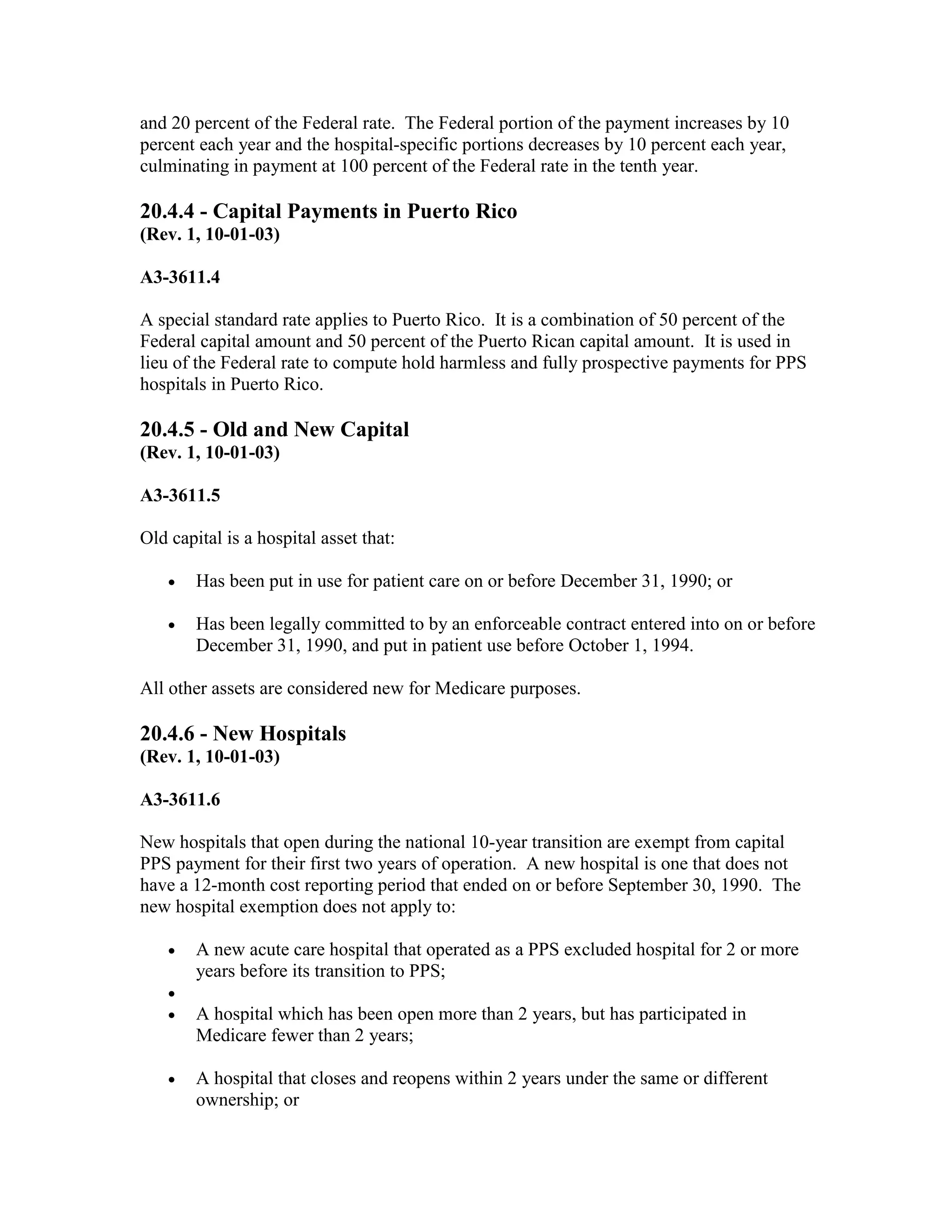 and 20 percent of the Federal rate. The Federal portion of the payment increases by 10
percent each year and the hospital-specific portions decreases by 10 percent each year,
culminating in payment at 100 percent of the Federal rate in the tenth year.

20.4.4 - Capital Payments in Puerto Rico
(Rev. 1, 10-01-03)
A3-3611.4
A special standard rate applies to Puerto Rico. It is a combination of 50 percent of the
Federal capital amount and 50 percent of the Puerto Rican capital amount. It is used in
lieu of the Federal rate to compute hold harmless and fully prospective payments for PPS
hospitals in Puerto Rico.

20.4.5 - Old and New Capital
(Rev. 1, 10-01-03)
A3-3611.5
Old capital is a hospital asset that:
•

Has been put in use for patient care on or before December 31, 1990; or

•

Has been legally committed to by an enforceable contract entered into on or before
December 31, 1990, and put in patient use before October 1, 1994.

All other assets are considered new for Medicare purposes.

20.4.6 - New Hospitals
(Rev. 1, 10-01-03)
A3-3611.6
New hospitals that open during the national 10-year transition are exempt from capital
PPS payment for their first two years of operation. A new hospital is one that does not
have a 12-month cost reporting period that ended on or before September 30, 1990. The
new hospital exemption does not apply to:
•
•
•

•

A new acute care hospital that operated as a PPS excluded hospital for 2 or more
years before its transition to PPS;
A hospital which has been open more than 2 years, but has participated in
Medicare fewer than 2 years;
A hospital that closes and reopens within 2 years under the same or different
ownership; or

 