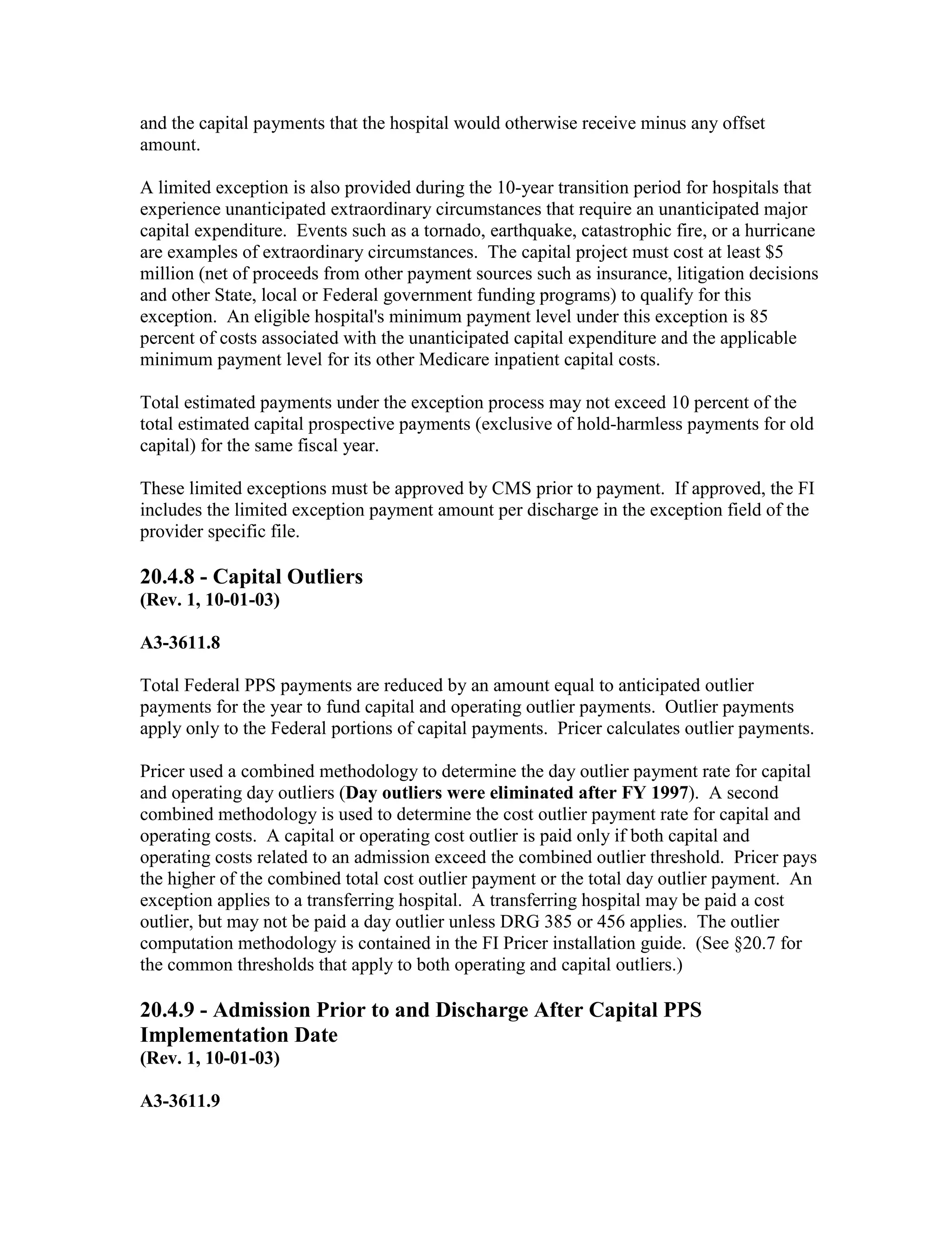 and the capital payments that the hospital would otherwise receive minus any offset
amount.
A limited exception is also provided during the 10-year transition period for hospitals that
experience unanticipated extraordinary circumstances that require an unanticipated major
capital expenditure. Events such as a tornado, earthquake, catastrophic fire, or a hurricane
are examples of extraordinary circumstances. The capital project must cost at least $5
million (net of proceeds from other payment sources such as insurance, litigation decisions
and other State, local or Federal government funding programs) to qualify for this
exception. An eligible hospital's minimum payment level under this exception is 85
percent of costs associated with the unanticipated capital expenditure and the applicable
minimum payment level for its other Medicare inpatient capital costs.
Total estimated payments under the exception process may not exceed 10 percent of the
total estimated capital prospective payments (exclusive of hold-harmless payments for old
capital) for the same fiscal year.
These limited exceptions must be approved by CMS prior to payment. If approved, the FI
includes the limited exception payment amount per discharge in the exception field of the
provider specific file.

20.4.8 - Capital Outliers
(Rev. 1, 10-01-03)
A3-3611.8
Total Federal PPS payments are reduced by an amount equal to anticipated outlier
payments for the year to fund capital and operating outlier payments. Outlier payments
apply only to the Federal portions of capital payments. Pricer calculates outlier payments.
Pricer used a combined methodology to determine the day outlier payment rate for capital
and operating day outliers (Day outliers were eliminated after FY 1997). A second
combined methodology is used to determine the cost outlier payment rate for capital and
operating costs. A capital or operating cost outlier is paid only if both capital and
operating costs related to an admission exceed the combined outlier threshold. Pricer pays
the higher of the combined total cost outlier payment or the total day outlier payment. An
exception applies to a transferring hospital. A transferring hospital may be paid a cost
outlier, but may not be paid a day outlier unless DRG 385 or 456 applies. The outlier
computation methodology is contained in the FI Pricer installation guide. (See §20.7 for
the common thresholds that apply to both operating and capital outliers.)

20.4.9 - Admission Prior to and Discharge After Capital PPS
Implementation Date
(Rev. 1, 10-01-03)
A3-3611.9

 