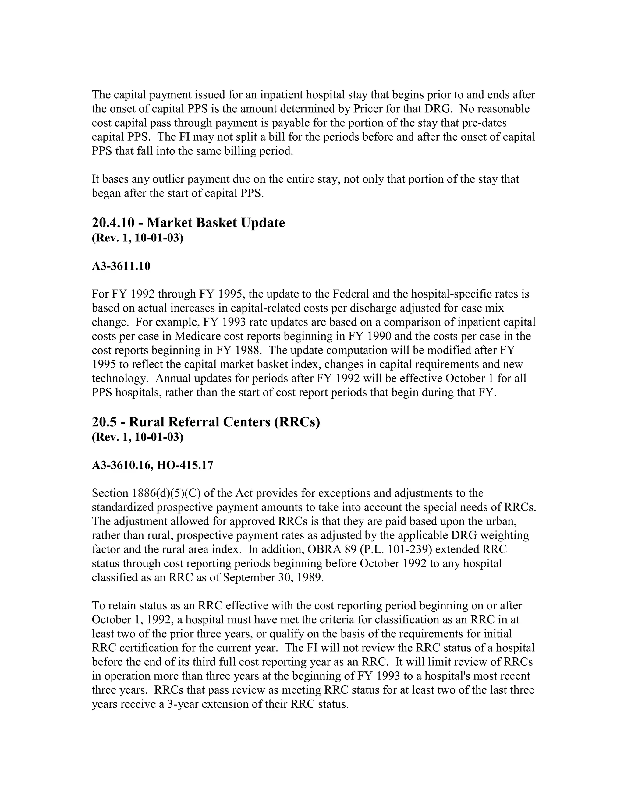 The capital payment issued for an inpatient hospital stay that begins prior to and ends after
the onset of capital PPS is the amount determined by Pricer for that DRG. No reasonable
cost capital pass through payment is payable for the portion of the stay that pre-dates
capital PPS. The FI may not split a bill for the periods before and after the onset of capital
PPS that fall into the same billing period.
It bases any outlier payment due on the entire stay, not only that portion of the stay that
began after the start of capital PPS.

20.4.10 - Market Basket Update
(Rev. 1, 10-01-03)
A3-3611.10
For FY 1992 through FY 1995, the update to the Federal and the hospital-specific rates is
based on actual increases in capital-related costs per discharge adjusted for case mix
change. For example, FY 1993 rate updates are based on a comparison of inpatient capital
costs per case in Medicare cost reports beginning in FY 1990 and the costs per case in the
cost reports beginning in FY 1988. The update computation will be modified after FY
1995 to reflect the capital market basket index, changes in capital requirements and new
technology. Annual updates for periods after FY 1992 will be effective October 1 for all
PPS hospitals, rather than the start of cost report periods that begin during that FY.

20.5 - Rural Referral Centers (RRCs)
(Rev. 1, 10-01-03)
A3-3610.16, HO-415.17
Section 1886(d)(5)(C) of the Act provides for exceptions and adjustments to the
standardized prospective payment amounts to take into account the special needs of RRCs.
The adjustment allowed for approved RRCs is that they are paid based upon the urban,
rather than rural, prospective payment rates as adjusted by the applicable DRG weighting
factor and the rural area index. In addition, OBRA 89 (P.L. 101-239) extended RRC
status through cost reporting periods beginning before October 1992 to any hospital
classified as an RRC as of September 30, 1989.
To retain status as an RRC effective with the cost reporting period beginning on or after
October 1, 1992, a hospital must have met the criteria for classification as an RRC in at
least two of the prior three years, or qualify on the basis of the requirements for initial
RRC certification for the current year. The FI will not review the RRC status of a hospital
before the end of its third full cost reporting year as an RRC. It will limit review of RRCs
in operation more than three years at the beginning of FY 1993 to a hospital's most recent
three years. RRCs that pass review as meeting RRC status for at least two of the last three
years receive a 3-year extension of their RRC status.

 