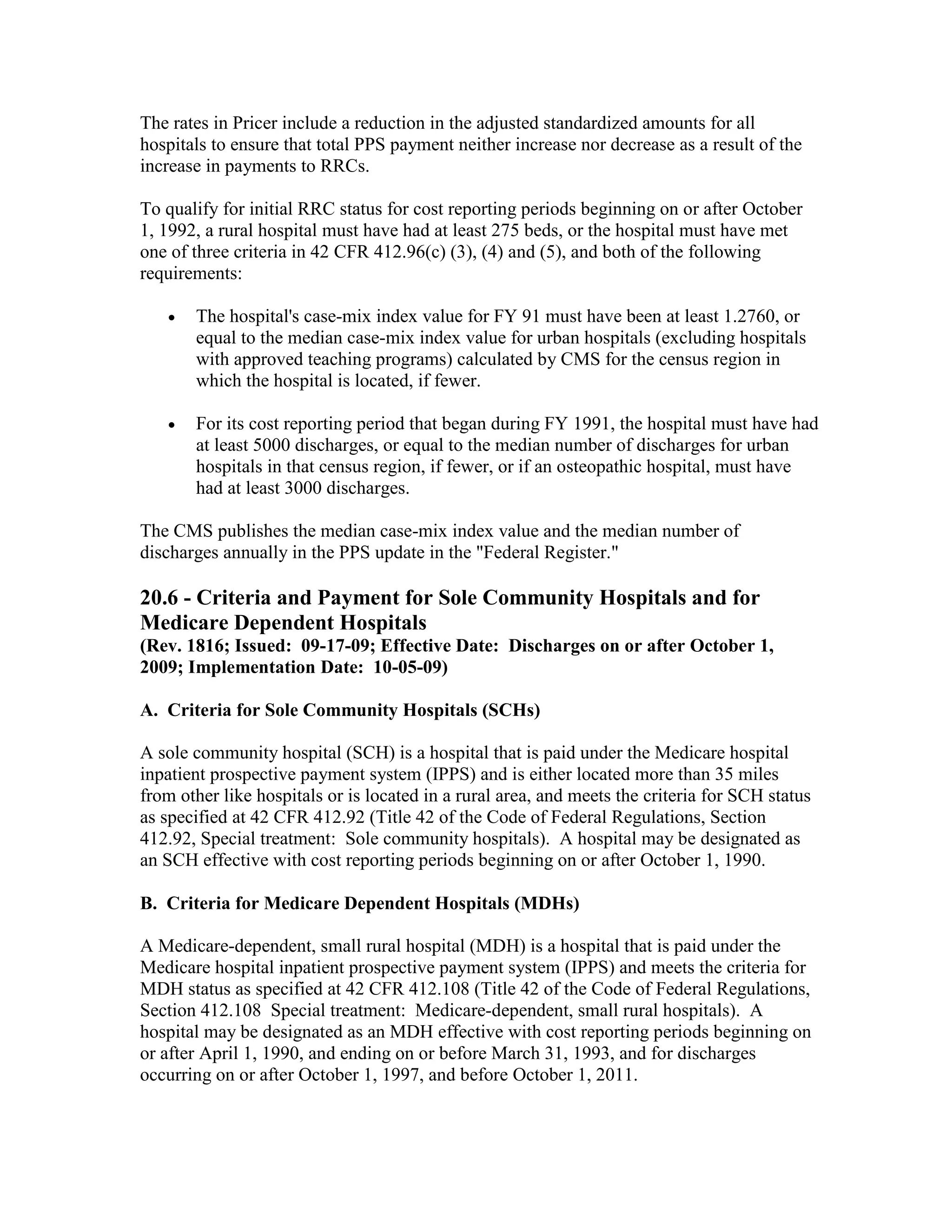 The rates in Pricer include a reduction in the adjusted standardized amounts for all
hospitals to ensure that total PPS payment neither increase nor decrease as a result of the
increase in payments to RRCs.
To qualify for initial RRC status for cost reporting periods beginning on or after October
1, 1992, a rural hospital must have had at least 275 beds, or the hospital must have met
one of three criteria in 42 CFR 412.96(c) (3), (4) and (5), and both of the following
requirements:
•

The hospital's case-mix index value for FY 91 must have been at least 1.2760, or
equal to the median case-mix index value for urban hospitals (excluding hospitals
with approved teaching programs) calculated by CMS for the census region in
which the hospital is located, if fewer.

•

For its cost reporting period that began during FY 1991, the hospital must have had
at least 5000 discharges, or equal to the median number of discharges for urban
hospitals in that census region, if fewer, or if an osteopathic hospital, must have
had at least 3000 discharges.

The CMS publishes the median case-mix index value and the median number of
discharges annually in the PPS update in the "Federal Register."

20.6 - Criteria and Payment for Sole Community Hospitals and for
Medicare Dependent Hospitals
(Rev. 1816; Issued: 09-17-09; Effective Date: Discharges on or after October 1,
2009; Implementation Date: 10-05-09)
A. Criteria for Sole Community Hospitals (SCHs)
A sole community hospital (SCH) is a hospital that is paid under the Medicare hospital
inpatient prospective payment system (IPPS) and is either located more than 35 miles
from other like hospitals or is located in a rural area, and meets the criteria for SCH status
as specified at 42 CFR 412.92 (Title 42 of the Code of Federal Regulations, Section
412.92, Special treatment: Sole community hospitals). A hospital may be designated as
an SCH effective with cost reporting periods beginning on or after October 1, 1990.
B. Criteria for Medicare Dependent Hospitals (MDHs)
A Medicare-dependent, small rural hospital (MDH) is a hospital that is paid under the
Medicare hospital inpatient prospective payment system (IPPS) and meets the criteria for
MDH status as specified at 42 CFR 412.108 (Title 42 of the Code of Federal Regulations,
Section 412.108 Special treatment: Medicare-dependent, small rural hospitals). A
hospital may be designated as an MDH effective with cost reporting periods beginning on
or after April 1, 1990, and ending on or before March 31, 1993, and for discharges
occurring on or after October 1, 1997, and before October 1, 2011.

 