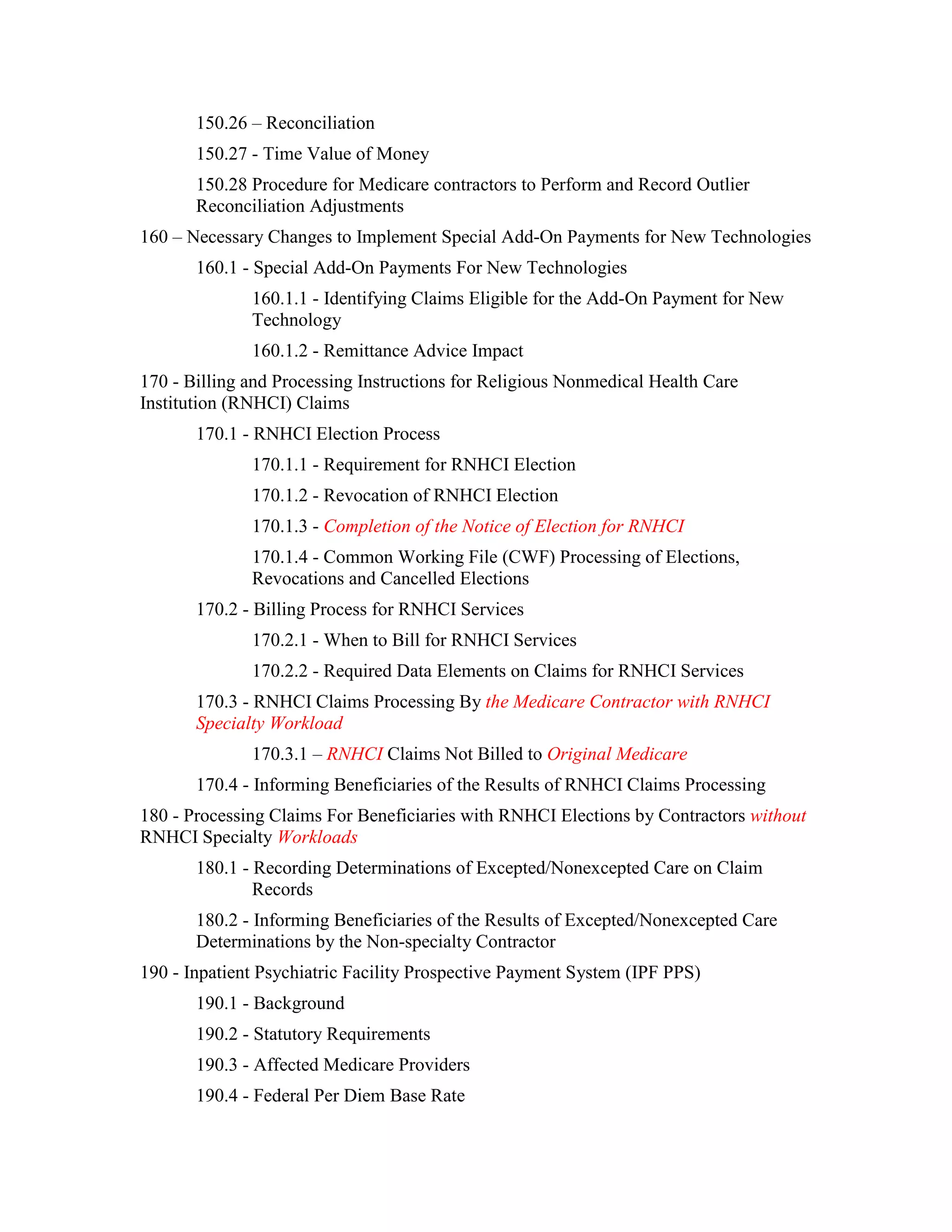 150.26 – Reconciliation
150.27 - Time Value of Money
150.28 Procedure for Medicare contractors to Perform and Record Outlier
Reconciliation Adjustments
160 – Necessary Changes to Implement Special Add-On Payments for New Technologies
160.1 - Special Add-On Payments For New Technologies
160.1.1 - Identifying Claims Eligible for the Add-On Payment for New
Technology
160.1.2 - Remittance Advice Impact
170 - Billing and Processing Instructions for Religious Nonmedical Health Care
Institution (RNHCI) Claims
170.1 - RNHCI Election Process
170.1.1 - Requirement for RNHCI Election
170.1.2 - Revocation of RNHCI Election
170.1.3 - Completion of the Notice of Election for RNHCI
170.1.4 - Common Working File (CWF) Processing of Elections,
Revocations and Cancelled Elections
170.2 - Billing Process for RNHCI Services
170.2.1 - When to Bill for RNHCI Services
170.2.2 - Required Data Elements on Claims for RNHCI Services
170.3 - RNHCI Claims Processing By the Medicare Contractor with RNHCI
Specialty Workload
170.3.1 – RNHCI Claims Not Billed to Original Medicare
170.4 - Informing Beneficiaries of the Results of RNHCI Claims Processing
180 - Processing Claims For Beneficiaries with RNHCI Elections by Contractors without
RNHCI Specialty Workloads
180.1 - Recording Determinations of Excepted/Nonexcepted Care on Claim
Records
180.2 - Informing Beneficiaries of the Results of Excepted/Nonexcepted Care
Determinations by the Non-specialty Contractor
190 - Inpatient Psychiatric Facility Prospective Payment System (IPF PPS)
190.1 - Background
190.2 - Statutory Requirements
190.3 - Affected Medicare Providers
190.4 - Federal Per Diem Base Rate

 