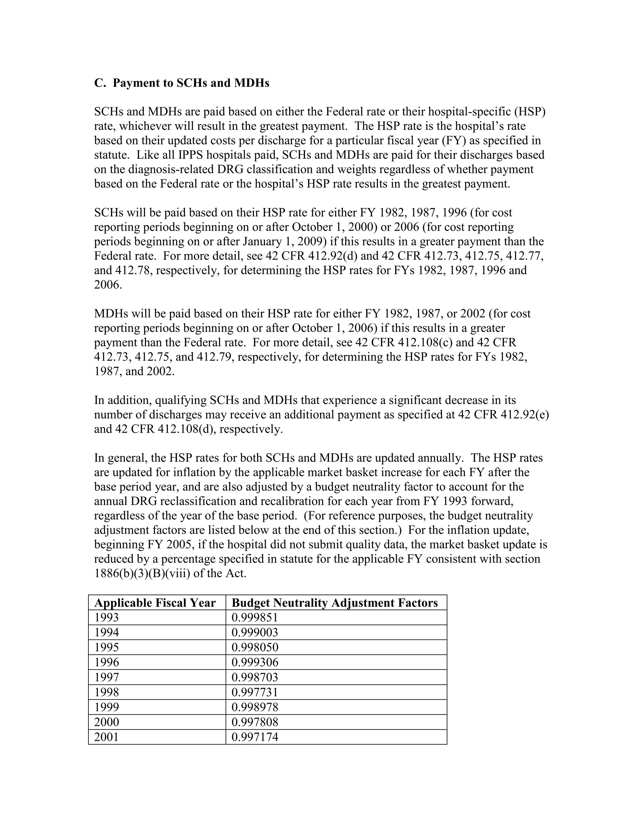 C. Payment to SCHs and MDHs
SCHs and MDHs are paid based on either the Federal rate or their hospital-specific (HSP)
rate, whichever will result in the greatest payment. The HSP rate is the hospital’s rate
based on their updated costs per discharge for a particular fiscal year (FY) as specified in
statute. Like all IPPS hospitals paid, SCHs and MDHs are paid for their discharges based
on the diagnosis-related DRG classification and weights regardless of whether payment
based on the Federal rate or the hospital’s HSP rate results in the greatest payment.
SCHs will be paid based on their HSP rate for either FY 1982, 1987, 1996 (for cost
reporting periods beginning on or after October 1, 2000) or 2006 (for cost reporting
periods beginning on or after January 1, 2009) if this results in a greater payment than the
Federal rate. For more detail, see 42 CFR 412.92(d) and 42 CFR 412.73, 412.75, 412.77,
and 412.78, respectively, for determining the HSP rates for FYs 1982, 1987, 1996 and
2006.
MDHs will be paid based on their HSP rate for either FY 1982, 1987, or 2002 (for cost
reporting periods beginning on or after October 1, 2006) if this results in a greater
payment than the Federal rate. For more detail, see 42 CFR 412.108(c) and 42 CFR
412.73, 412.75, and 412.79, respectively, for determining the HSP rates for FYs 1982,
1987, and 2002.
In addition, qualifying SCHs and MDHs that experience a significant decrease in its
number of discharges may receive an additional payment as specified at 42 CFR 412.92(e)
and 42 CFR 412.108(d), respectively.
In general, the HSP rates for both SCHs and MDHs are updated annually. The HSP rates
are updated for inflation by the applicable market basket increase for each FY after the
base period year, and are also adjusted by a budget neutrality factor to account for the
annual DRG reclassification and recalibration for each year from FY 1993 forward,
regardless of the year of the base period. (For reference purposes, the budget neutrality
adjustment factors are listed below at the end of this section.) For the inflation update,
beginning FY 2005, if the hospital did not submit quality data, the market basket update is
reduced by a percentage specified in statute for the applicable FY consistent with section
1886(b)(3)(B)(viii) of the Act.
Applicable Fiscal Year
1993
1994
1995
1996
1997
1998
1999
2000
2001

Budget Neutrality Adjustment Factors
0.999851
0.999003
0.998050
0.999306
0.998703
0.997731
0.998978
0.997808
0.997174

 