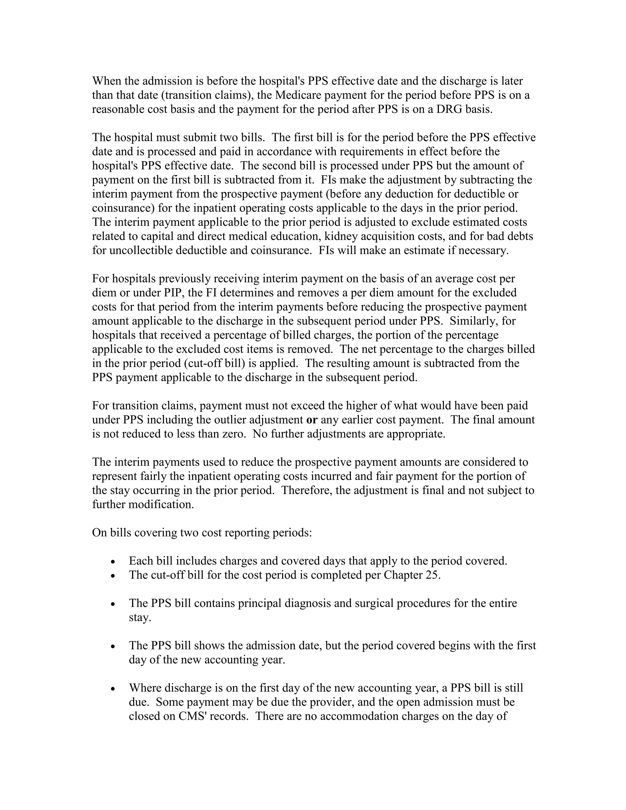 When the admission is before the hospital's PPS effective date and the discharge is later
than that date (transition claims), the Medicare payment for the period before PPS is on a
reasonable cost basis and the payment for the period after PPS is on a DRG basis.
The hospital must submit two bills. The first bill is for the period before the PPS effective
date and is processed and paid in accordance with requirements in effect before the
hospital's PPS effective date. The second bill is processed under PPS but the amount of
payment on the first bill is subtracted from it. FIs make the adjustment by subtracting the
interim payment from the prospective payment (before any deduction for deductible or
coinsurance) for the inpatient operating costs applicable to the days in the prior period.
The interim payment applicable to the prior period is adjusted to exclude estimated costs
related to capital and direct medical education, kidney acquisition costs, and for bad debts
for uncollectible deductible and coinsurance. FIs will make an estimate if necessary.
For hospitals previously receiving interim payment on the basis of an average cost per
diem or under PIP, the FI determines and removes a per diem amount for the excluded
costs for that period from the interim payments before reducing the prospective payment
amount applicable to the discharge in the subsequent period under PPS. Similarly, for
hospitals that received a percentage of billed charges, the portion of the percentage
applicable to the excluded cost items is removed. The net percentage to the charges billed
in the prior period (cut-off bill) is applied. The resulting amount is subtracted from the
PPS payment applicable to the discharge in the subsequent period.
For transition claims, payment must not exceed the higher of what would have been paid
under PPS including the outlier adjustment or any earlier cost payment. The final amount
is not reduced to less than zero. No further adjustments are appropriate.
The interim payments used to reduce the prospective payment amounts are considered to
represent fairly the inpatient operating costs incurred and fair payment for the portion of
the stay occurring in the prior period. Therefore, the adjustment is final and not subject to
further modification.
On bills covering two cost reporting periods:
•
•

Each bill includes charges and covered days that apply to the period covered.
The cut-off bill for the cost period is completed per Chapter 25.

•

The PPS bill contains principal diagnosis and surgical procedures for the entire
stay.

•

The PPS bill shows the admission date, but the period covered begins with the first
day of the new accounting year.

•

Where discharge is on the first day of the new accounting year, a PPS bill is still
due. Some payment may be due the provider, and the open admission must be
closed on CMS' records. There are no accommodation charges on the day of

 