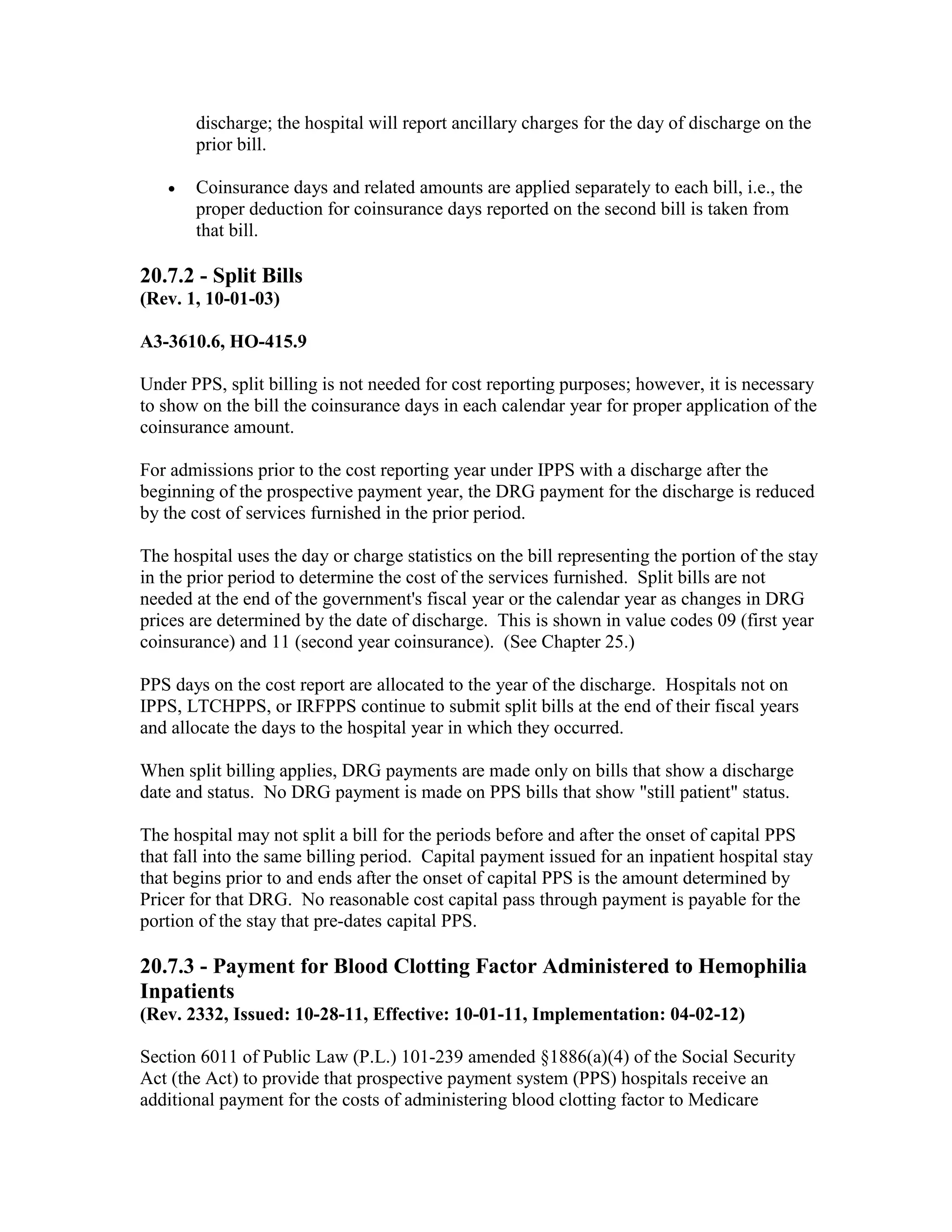 discharge; the hospital will report ancillary charges for the day of discharge on the
prior bill.
•

Coinsurance days and related amounts are applied separately to each bill, i.e., the
proper deduction for coinsurance days reported on the second bill is taken from
that bill.

20.7.2 - Split Bills
(Rev. 1, 10-01-03)
A3-3610.6, HO-415.9
Under PPS, split billing is not needed for cost reporting purposes; however, it is necessary
to show on the bill the coinsurance days in each calendar year for proper application of the
coinsurance amount.
For admissions prior to the cost reporting year under IPPS with a discharge after the
beginning of the prospective payment year, the DRG payment for the discharge is reduced
by the cost of services furnished in the prior period.
The hospital uses the day or charge statistics on the bill representing the portion of the stay
in the prior period to determine the cost of the services furnished. Split bills are not
needed at the end of the government's fiscal year or the calendar year as changes in DRG
prices are determined by the date of discharge. This is shown in value codes 09 (first year
coinsurance) and 11 (second year coinsurance). (See Chapter 25.)
PPS days on the cost report are allocated to the year of the discharge. Hospitals not on
IPPS, LTCHPPS, or IRFPPS continue to submit split bills at the end of their fiscal years
and allocate the days to the hospital year in which they occurred.
When split billing applies, DRG payments are made only on bills that show a discharge
date and status. No DRG payment is made on PPS bills that show "still patient" status.
The hospital may not split a bill for the periods before and after the onset of capital PPS
that fall into the same billing period. Capital payment issued for an inpatient hospital stay
that begins prior to and ends after the onset of capital PPS is the amount determined by
Pricer for that DRG. No reasonable cost capital pass through payment is payable for the
portion of the stay that pre-dates capital PPS.

20.7.3 - Payment for Blood Clotting Factor Administered to Hemophilia
Inpatients
(Rev. 2332, Issued: 10-28-11, Effective: 10-01-11, Implementation: 04-02-12)
Section 6011 of Public Law (P.L.) 101-239 amended §1886(a)(4) of the Social Security
Act (the Act) to provide that prospective payment system (PPS) hospitals receive an
additional payment for the costs of administering blood clotting factor to Medicare

 