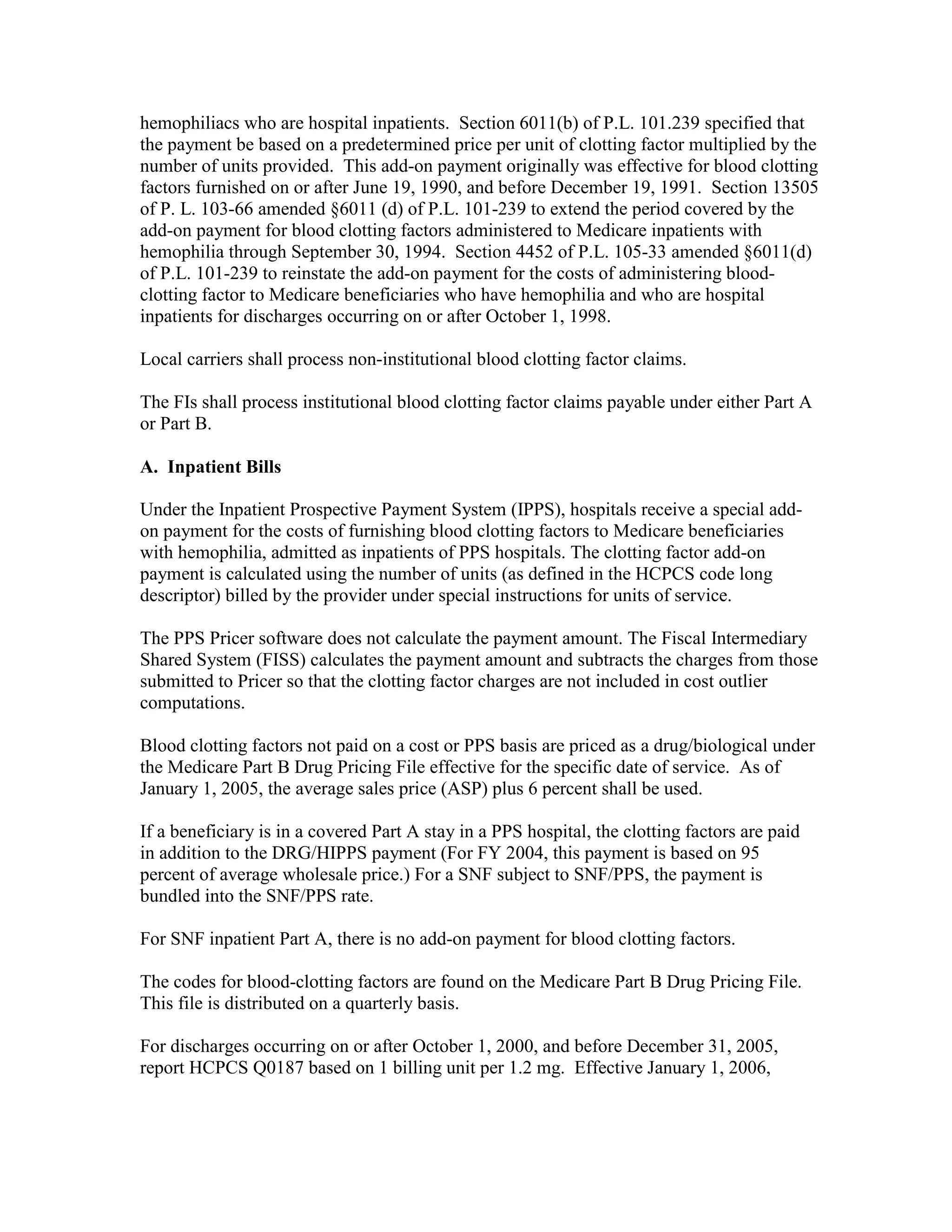 hemophiliacs who are hospital inpatients. Section 6011(b) of P.L. 101.239 specified that
the payment be based on a predetermined price per unit of clotting factor multiplied by the
number of units provided. This add-on payment originally was effective for blood clotting
factors furnished on or after June 19, 1990, and before December 19, 1991. Section 13505
of P. L. 103-66 amended §6011 (d) of P.L. 101-239 to extend the period covered by the
add-on payment for blood clotting factors administered to Medicare inpatients with
hemophilia through September 30, 1994. Section 4452 of P.L. 105-33 amended §6011(d)
of P.L. 101-239 to reinstate the add-on payment for the costs of administering bloodclotting factor to Medicare beneficiaries who have hemophilia and who are hospital
inpatients for discharges occurring on or after October 1, 1998.
Local carriers shall process non-institutional blood clotting factor claims.
The FIs shall process institutional blood clotting factor claims payable under either Part A
or Part B.
A. Inpatient Bills
Under the Inpatient Prospective Payment System (IPPS), hospitals receive a special addon payment for the costs of furnishing blood clotting factors to Medicare beneficiaries
with hemophilia, admitted as inpatients of PPS hospitals. The clotting factor add-on
payment is calculated using the number of units (as defined in the HCPCS code long
descriptor) billed by the provider under special instructions for units of service.
The PPS Pricer software does not calculate the payment amount. The Fiscal Intermediary
Shared System (FISS) calculates the payment amount and subtracts the charges from those
submitted to Pricer so that the clotting factor charges are not included in cost outlier
computations.
Blood clotting factors not paid on a cost or PPS basis are priced as a drug/biological under
the Medicare Part B Drug Pricing File effective for the specific date of service. As of
January 1, 2005, the average sales price (ASP) plus 6 percent shall be used.
If a beneficiary is in a covered Part A stay in a PPS hospital, the clotting factors are paid
in addition to the DRG/HIPPS payment (For FY 2004, this payment is based on 95
percent of average wholesale price.) For a SNF subject to SNF/PPS, the payment is
bundled into the SNF/PPS rate.
For SNF inpatient Part A, there is no add-on payment for blood clotting factors.
The codes for blood-clotting factors are found on the Medicare Part B Drug Pricing File.
This file is distributed on a quarterly basis.
For discharges occurring on or after October 1, 2000, and before December 31, 2005,
report HCPCS Q0187 based on 1 billing unit per 1.2 mg. Effective January 1, 2006,

 
