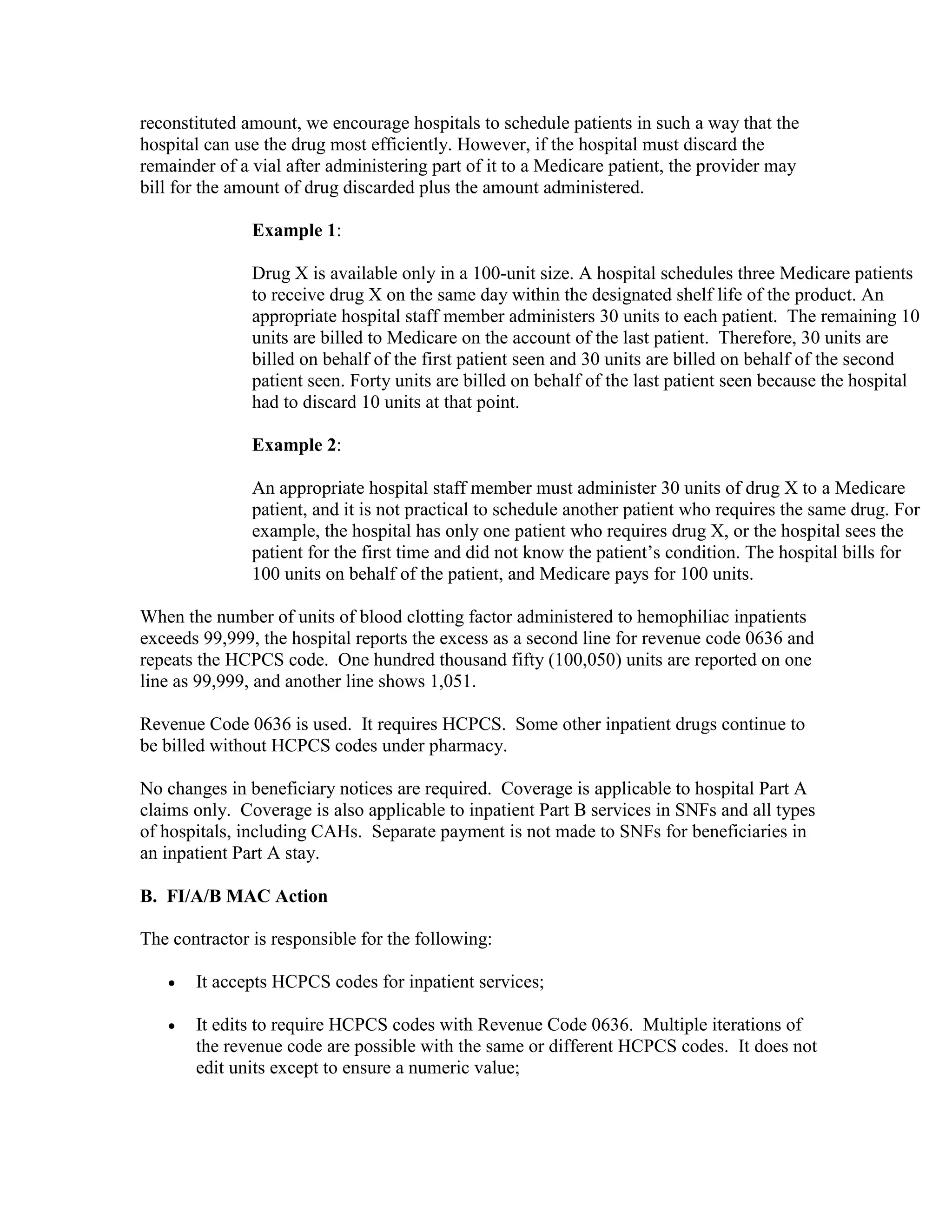 reconstituted amount, we encourage hospitals to schedule patients in such a way that the
hospital can use the drug most efficiently. However, if the hospital must discard the
remainder of a vial after administering part of it to a Medicare patient, the provider may
bill for the amount of drug discarded plus the amount administered.
Example 1:
Drug X is available only in a 100-unit size. A hospital schedules three Medicare patients
to receive drug X on the same day within the designated shelf life of the product. An
appropriate hospital staff member administers 30 units to each patient. The remaining 10
units are billed to Medicare on the account of the last patient. Therefore, 30 units are
billed on behalf of the first patient seen and 30 units are billed on behalf of the second
patient seen. Forty units are billed on behalf of the last patient seen because the hospital
had to discard 10 units at that point.
Example 2:
An appropriate hospital staff member must administer 30 units of drug X to a Medicare
patient, and it is not practical to schedule another patient who requires the same drug. For
example, the hospital has only one patient who requires drug X, or the hospital sees the
patient for the first time and did not know the patient’s condition. The hospital bills for
100 units on behalf of the patient, and Medicare pays for 100 units.
When the number of units of blood clotting factor administered to hemophiliac inpatients
exceeds 99,999, the hospital reports the excess as a second line for revenue code 0636 and
repeats the HCPCS code. One hundred thousand fifty (100,050) units are reported on one
line as 99,999, and another line shows 1,051.
Revenue Code 0636 is used. It requires HCPCS. Some other inpatient drugs continue to
be billed without HCPCS codes under pharmacy.
No changes in beneficiary notices are required. Coverage is applicable to hospital Part A
claims only. Coverage is also applicable to inpatient Part B services in SNFs and all types
of hospitals, including CAHs. Separate payment is not made to SNFs for beneficiaries in
an inpatient Part A stay.
B. FI/A/B MAC Action
The contractor is responsible for the following:
•

It accepts HCPCS codes for inpatient services;

•

It edits to require HCPCS codes with Revenue Code 0636. Multiple iterations of
the revenue code are possible with the same or different HCPCS codes. It does not
edit units except to ensure a numeric value;

 