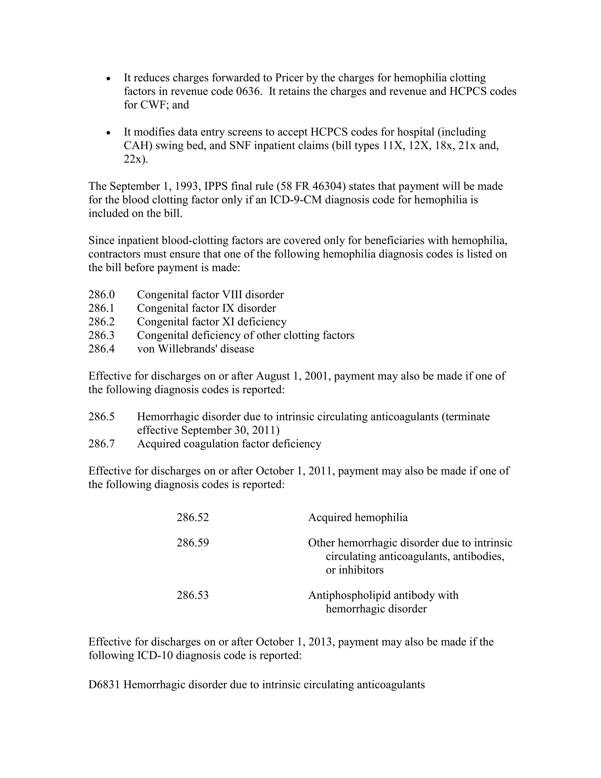 •

It reduces charges forwarded to Pricer by the charges for hemophilia clotting
factors in revenue code 0636. It retains the charges and revenue and HCPCS codes
for CWF; and

•

It modifies data entry screens to accept HCPCS codes for hospital (including
CAH) swing bed, and SNF inpatient claims (bill types 11X, 12X, 18x, 21x and,
22x).

The September 1, 1993, IPPS final rule (58 FR 46304) states that payment will be made
for the blood clotting factor only if an ICD-9-CM diagnosis code for hemophilia is
included on the bill.
Since inpatient blood-clotting factors are covered only for beneficiaries with hemophilia,
contractors must ensure that one of the following hemophilia diagnosis codes is listed on
the bill before payment is made:
286.0
286.1
286.2
286.3
286.4

Congenital factor VIII disorder
Congenital factor IX disorder
Congenital factor XI deficiency
Congenital deficiency of other clotting factors
von Willebrands' disease

Effective for discharges on or after August 1, 2001, payment may also be made if one of
the following diagnosis codes is reported:
286.5
286.7

Hemorrhagic disorder due to intrinsic circulating anticoagulants (terminate
effective September 30, 2011)
Acquired coagulation factor deficiency

Effective for discharges on or after October 1, 2011, payment may also be made if one of
the following diagnosis codes is reported:
286.52

Acquired hemophilia

286.59

Other hemorrhagic disorder due to intrinsic
circulating anticoagulants, antibodies,
or inhibitors

286.53

Antiphospholipid antibody with
hemorrhagic disorder

Effective for discharges on or after October 1, 2013, payment may also be made if the
following ICD-10 diagnosis code is reported:
D6831 Hemorrhagic disorder due to intrinsic circulating anticoagulants

 