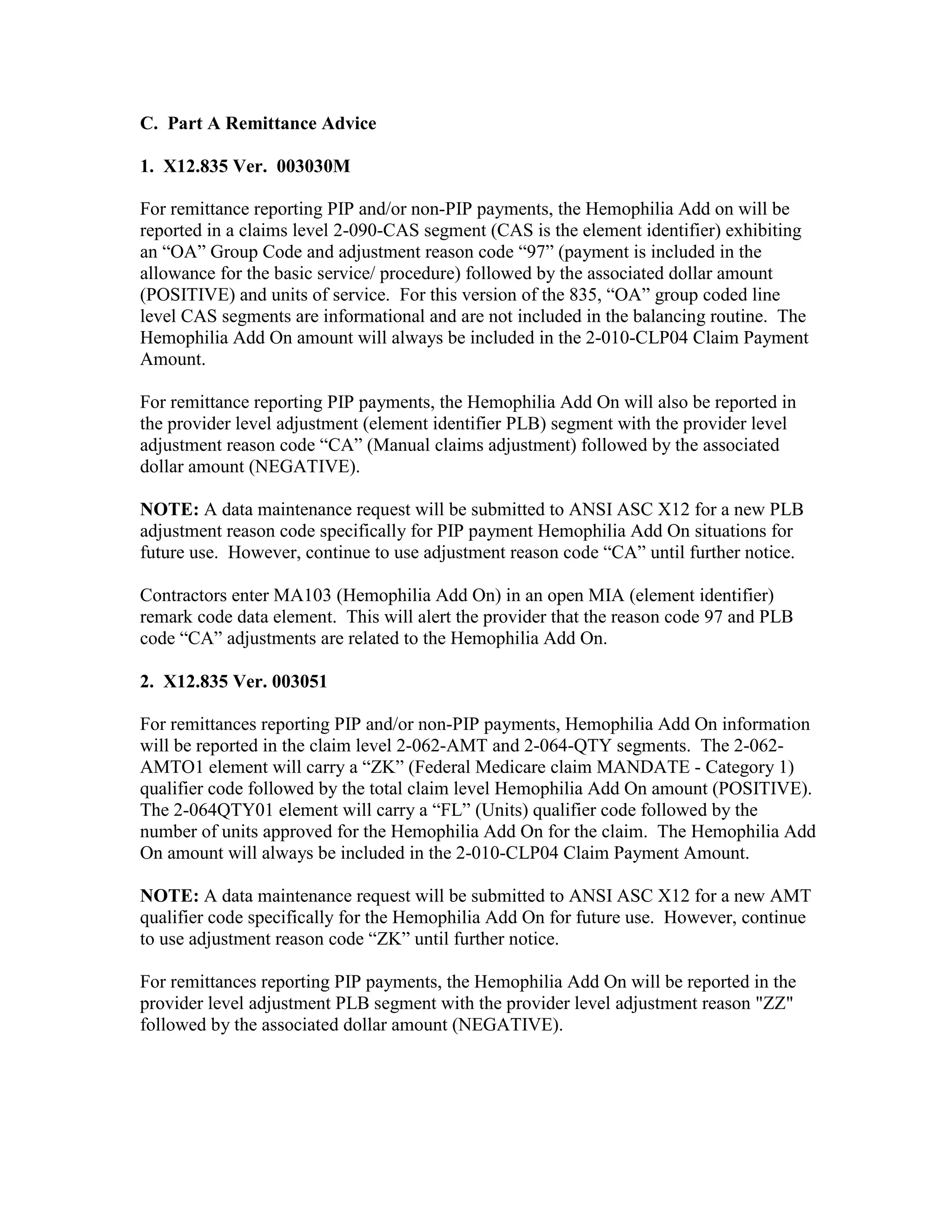 C. Part A Remittance Advice
1. X12.835 Ver. 003030M
For remittance reporting PIP and/or non-PIP payments, the Hemophilia Add on will be
reported in a claims level 2-090-CAS segment (CAS is the element identifier) exhibiting
an “OA” Group Code and adjustment reason code “97” (payment is included in the
allowance for the basic service/ procedure) followed by the associated dollar amount
(POSITIVE) and units of service. For this version of the 835, “OA” group coded line
level CAS segments are informational and are not included in the balancing routine. The
Hemophilia Add On amount will always be included in the 2-010-CLP04 Claim Payment
Amount.
For remittance reporting PIP payments, the Hemophilia Add On will also be reported in
the provider level adjustment (element identifier PLB) segment with the provider level
adjustment reason code “CA” (Manual claims adjustment) followed by the associated
dollar amount (NEGATIVE).
NOTE: A data maintenance request will be submitted to ANSI ASC X12 for a new PLB
adjustment reason code specifically for PIP payment Hemophilia Add On situations for
future use. However, continue to use adjustment reason code “CA” until further notice.
Contractors enter MA103 (Hemophilia Add On) in an open MIA (element identifier)
remark code data element. This will alert the provider that the reason code 97 and PLB
code “CA” adjustments are related to the Hemophilia Add On.
2. X12.835 Ver. 003051
For remittances reporting PIP and/or non-PIP payments, Hemophilia Add On information
will be reported in the claim level 2-062-AMT and 2-064-QTY segments. The 2-062AMTO1 element will carry a “ZK” (Federal Medicare claim MANDATE - Category 1)
qualifier code followed by the total claim level Hemophilia Add On amount (POSITIVE).
The 2-064QTY01 element will carry a “FL” (Units) qualifier code followed by the
number of units approved for the Hemophilia Add On for the claim. The Hemophilia Add
On amount will always be included in the 2-010-CLP04 Claim Payment Amount.
NOTE: A data maintenance request will be submitted to ANSI ASC X12 for a new AMT
qualifier code specifically for the Hemophilia Add On for future use. However, continue
to use adjustment reason code “ZK” until further notice.
For remittances reporting PIP payments, the Hemophilia Add On will be reported in the
provider level adjustment PLB segment with the provider level adjustment reason "ZZ"
followed by the associated dollar amount (NEGATIVE).

 
