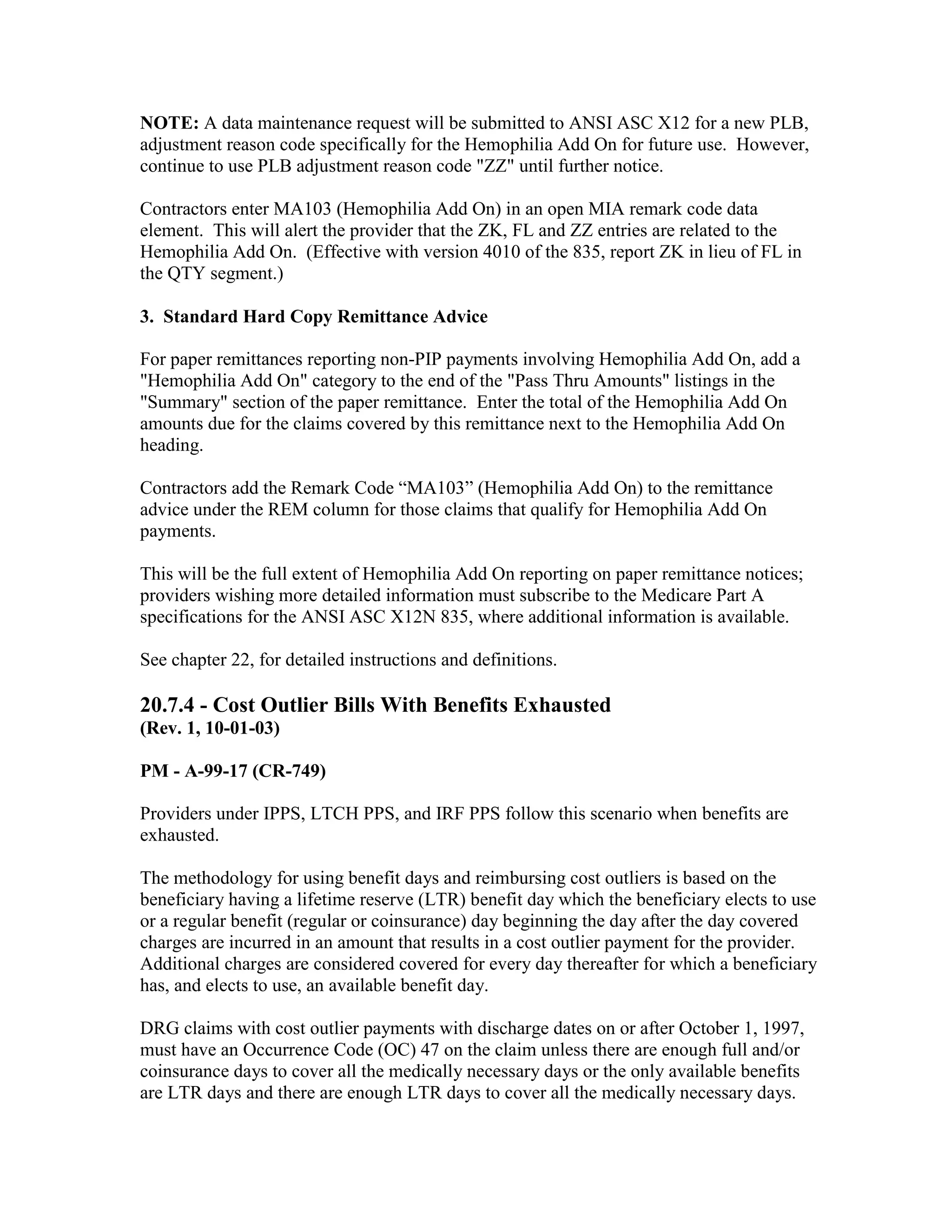 NOTE: A data maintenance request will be submitted to ANSI ASC X12 for a new PLB,
adjustment reason code specifically for the Hemophilia Add On for future use. However,
continue to use PLB adjustment reason code "ZZ" until further notice.
Contractors enter MA103 (Hemophilia Add On) in an open MIA remark code data
element. This will alert the provider that the ZK, FL and ZZ entries are related to the
Hemophilia Add On. (Effective with version 4010 of the 835, report ZK in lieu of FL in
the QTY segment.)
3. Standard Hard Copy Remittance Advice
For paper remittances reporting non-PIP payments involving Hemophilia Add On, add a
"Hemophilia Add On" category to the end of the "Pass Thru Amounts" listings in the
"Summary" section of the paper remittance. Enter the total of the Hemophilia Add On
amounts due for the claims covered by this remittance next to the Hemophilia Add On
heading.
Contractors add the Remark Code “MA103” (Hemophilia Add On) to the remittance
advice under the REM column for those claims that qualify for Hemophilia Add On
payments.
This will be the full extent of Hemophilia Add On reporting on paper remittance notices;
providers wishing more detailed information must subscribe to the Medicare Part A
specifications for the ANSI ASC X12N 835, where additional information is available.
See chapter 22, for detailed instructions and definitions.

20.7.4 - Cost Outlier Bills With Benefits Exhausted
(Rev. 1, 10-01-03)
PM - A-99-17 (CR-749)
Providers under IPPS, LTCH PPS, and IRF PPS follow this scenario when benefits are
exhausted.
The methodology for using benefit days and reimbursing cost outliers is based on the
beneficiary having a lifetime reserve (LTR) benefit day which the beneficiary elects to use
or a regular benefit (regular or coinsurance) day beginning the day after the day covered
charges are incurred in an amount that results in a cost outlier payment for the provider.
Additional charges are considered covered for every day thereafter for which a beneficiary
has, and elects to use, an available benefit day.
DRG claims with cost outlier payments with discharge dates on or after October 1, 1997,
must have an Occurrence Code (OC) 47 on the claim unless there are enough full and/or
coinsurance days to cover all the medically necessary days or the only available benefits
are LTR days and there are enough LTR days to cover all the medically necessary days.

 