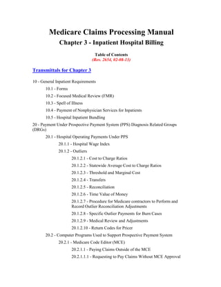 Medicare Claims Processing Manual
Chapter 3 - Inpatient Hospital Billing
Table of Contents
(Rev. 2654, 02-08-13)

Transmittals for Chapter 3
10 - General Inpatient Requirements
10.1 - Forms
10.2 - Focused Medical Review (FMR)
10.3 - Spell of Illness
10.4 - Payment of Nonphysician Services for Inpatients
10.5 - Hospital Inpatient Bundling
20 - Payment Under Prospective Payment System (PPS) Diagnosis Related Groups
(DRGs)
20.1 - Hospital Operating Payments Under PPS
20.1.1 - Hospital Wage Index
20.1.2 - Outliers
20.1.2.1 - Cost to Charge Ratios
20.1.2.2 - Statewide Average Cost to Charge Ratios
20.1.2.3 - Threshold and Marginal Cost
20.1.2.4 - Transfers
20.1.2.5 - Reconciliation
20.1.2.6 - Time Value of Money
20.1.2.7 - Procedure for Medicare contractors to Perform and
Record Outlier Reconciliation Adjustments
20.1.2.8 - Specific Outlier Payments for Burn Cases
20.1.2.9 - Medical Review and Adjustments
20.1.2.10 - Return Codes for Pricer
20.2 - Computer Programs Used to Support Prospective Payment System
20.2.1 - Medicare Code Editor (MCE)
20.2.1.1 - Paying Claims Outside of the MCE
20.2.1.1.1 - Requesting to Pay Claims Without MCE Approval

 