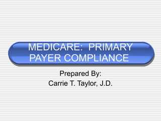 MEDICARE:  PRIMARY PAYER COMPLIANCE  Prepared By: Carrie T. Taylor, J.D. 