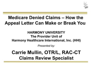 Medicare Denied Claims – How the 
Appeal Letter Can Make or Break You 
HARMONY UNIVERSITY 
The Provider Unit of 
Harmony Healthcare International, Inc. (HHI) 
Presented by: 
Carrie Mullin, OTR/L, RAC-CT 
Claims Review Specialist 
 