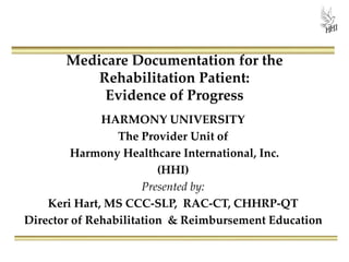 Medicare Documentation for the
Rehabilitation Patient:
Evidence of Progress
HARMONY UNIVERSITY
The Provider Unit of
Harmony Healthcare International, Inc.
(HHI)
Presented by:
Kris Mastrangelo, OTR/L, MBA, LNHA
President & CEO
 