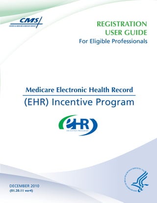 REGISTRATION
                                  USER GUIDE
                          For Eligible Professionals




          Medicare Electronic Health Record
         (EHR) Incentive Program




DECEMBER 2010
(01.20.11 ver4)
 