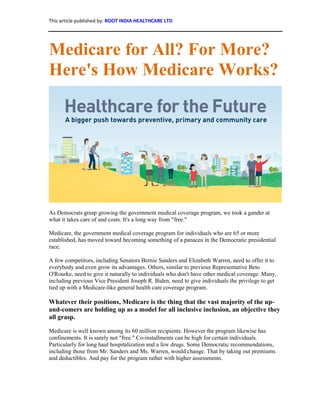 This article published by: ROOT INDIA HEALTHCARE LTD
Medicare for All? For More?
Here's How Medicare Works?
As Democrats grasp growing the government medical coverage program, we took a gander at
what it takes care of and costs. It's a long way from "free."
Medicare, the government medical coverage program for individuals who are 65 or more
established, has moved toward becoming something of a panacea in the Democratic presidential
race.
A few competitors, including Senators Bernie Sanders and Elizabeth Warren, need to offer it to
everybody and even grow its advantages. Others, similar to previous Representative Beto
O'Rourke, need to give it naturally to individuals who don't have other medical coverage. Many,
including previous Vice President Joseph R. Biden, need to give individuals the privilege to get
tied up with a Medicare-like general health care coverage program.
Whatever their positions, Medicare is the thing that the vast majority of the up-
and-comers are holding up as a model for all inclusive inclusion, an objective they
all grasp.
Medicare is well known among its 60 million recipients. However the program likewise has
confinements. It is surely not "free." Co-installments can be high for certain individuals.
Particularly for long haul hospitalization and a few drugs. Some Democratic recommendations,
including those from Mr. Sanders and Ms. Warren, would change. That by taking out premiums
and deductibles. And pay for the program rather with higher assessments.
 