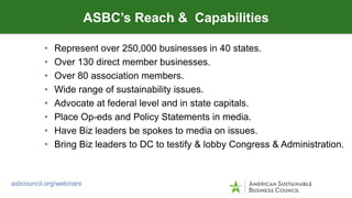 • Represent over 250,000 businesses in 40 states.
• Over 130 direct member businesses.
• Over 80 association members.
• Wide range of sustainability issues.
• Advocate at federal level and in state capitals.
• Place Op-eds and Policy Statements in media.
• Have Biz leaders be spokes to media on issues.
• Bring Biz leaders to DC to testify & lobby Congress & Administration.
ASBC’s Reach & Capabilities
asbcouncil.org/webinars
 