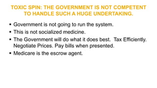 TOXIC SPIN: THE GOVERNMENT IS NOT COMPETENT
TO HANDLE SUCH A HUGE UNDERTAKING.
 Government is not going to run the system.
 This is not socialized medicine.
 The Government will do what it does best. Tax Efficiently.
Negotiate Prices. Pay bills when presented.
 Medicare is the escrow agent.
 