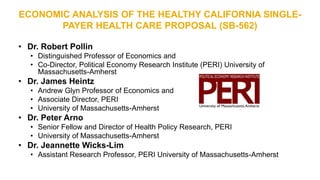 ECONOMIC ANALYSIS OF THE HEALTHY CALIFORNIA SINGLE-
PAYER HEALTH CARE PROPOSAL (SB-562)
• Dr. Robert Pollin
• Distinguished Professor of Economics and
• Co-Director, Political Economy Research Institute (PERI) University of
Massachusetts-Amherst
• Dr. James Heintz
• Andrew Glyn Professor of Economics and
• Associate Director, PERI
• University of Massachusetts-Amherst
• Dr. Peter Arno
• Senior Fellow and Director of Health Policy Research, PERI
• University of Massachusetts-Amherst
• Dr. Jeannette Wicks-Lim
• Assistant Research Professor, PERI University of Massachusetts-Amherst
 