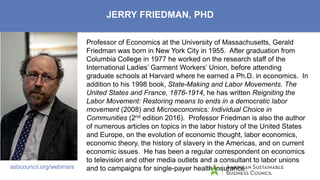 ASBC’s Reach/Capabilities
asbcouncil.org/webinars
JERRY FRIEDMAN, PHD
Professor of Economics at the University of Massachusetts, Gerald
Friedman was born in New York City in 1955. After graduation from
Columbia College in 1977 he worked on the research staff of the
International Ladies’ Garment Workers’ Union, before attending
graduate schools at Harvard where he earned a Ph.D. in economics. In
addition to his 1998 book, State-Making and Labor Movements. The
United States and France, 1876-1914, he has written Reigniting the
Labor Movement: Restoring means to ends in a democratic labor
movement (2008) and Microeconomics: Individual Choice in
Communities (2nd edition 2016). Professor Friedman is also the author
of numerous articles on topics in the labor history of the United States
and Europe, on the evolution of economic thought, labor economics,
economic theory, the history of slavery in the Americas, and on current
economic issues. He has been a regular correspondent on economics
to television and other media outlets and a consultant to labor unions
and to campaigns for single-payer health insurance.
 