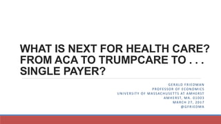 WHAT IS NEXT FOR HEALTH CARE?
FROM ACA TO TRUMPCARE TO . . .
SINGLE PAYER?
GERALD FRIEDMAN
PROFESSOR OF ECONOMICS
UNIVERSITY OF MASSACHUSETTS AT AMHERST
AMHERST, MA. 01003
MARCH 27, 2017
@GFRIEDMA
 