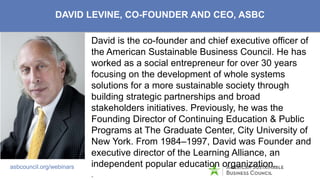 ASBC’s Reach/Capabilities
asbcouncil.org/webinars
DAVID LEVINE, CO-FOUNDER AND CEO, ASBC
David is the co-founder and chief executive officer of
the American Sustainable Business Council. He has
worked as a social entrepreneur for over 30 years
focusing on the development of whole systems
solutions for a more sustainable society through
building strategic partnerships and broad
stakeholders initiatives. Previously, he was the
Founding Director of Continuing Education & Public
Programs at The Graduate Center, City University of
New York. From 1984–1997, David was Founder and
executive director of the Learning Alliance, an
independent popular education organization.
.
 