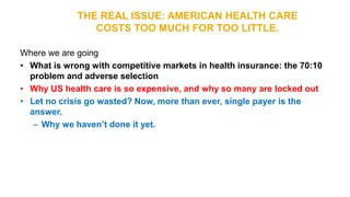 THE REAL ISSUE: AMERICAN HEALTH CARE
COSTS TOO MUCH FOR TOO LITTLE.
Where we are going
• What is wrong with competitive markets in health insurance: the 70:10
problem and adverse selection
• Why US health care is so expensive, and why so many are locked out
• Let no crisis go wasted? Now, more than ever, single payer is the
answer.
– Why we haven’t done it yet.
 