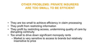 OTHER PROBLEMS: PRIVATE INSURERS
ARE TOO SMALL TO BE EFFICIENT
• They are too small to achieve efficiency in claim processing
• They profit from restricting information
• They profit by restricting access, undermining quality of care by
disrupting continuity
• Too small to drive down significant monopoly rents
– Market is very sensitive to access to brands but relatively
insensitive to price
 
