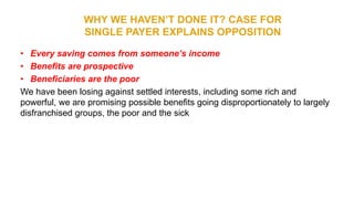 WHY WE HAVEN’T DONE IT? CASE FOR
SINGLE PAYER EXPLAINS OPPOSITION
• Every saving comes from someone’s income
• Benefits are prospective
• Beneficiaries are the poor
We have been losing against settled interests, including some rich and
powerful, we are promising possible benefits going disproportionately to largely
disfranchised groups, the poor and the sick
 