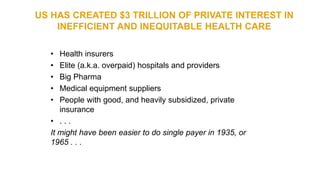 US HAS CREATED $3 TRILLION OF PRIVATE INTEREST IN
INEFFICIENT AND INEQUITABLE HEALTH CARE
• Health insurers
• Elite (a.k.a. overpaid) hospitals and providers
• Big Pharma
• Medical equipment suppliers
• People with good, and heavily subsidized, private
insurance
• . . .
It might have been easier to do single payer in 1935, or
1965 . . .
 