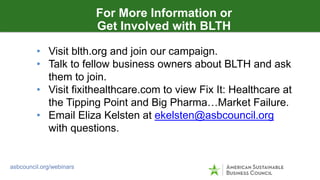 OUTSIDE ADVOCACY TECHNIQUES
asbcouncil.org/webinars
For More Information or
Get Involved with BLTH
• Visit blth.org and join our campaign.
• Talk to fellow business owners about BLTH and ask
them to join.
• Visit fixithealthcare.com to view Fix It: Healthcare at
the Tipping Point and Big Pharma…Market Failure.
• Email Eliza Kelsten at ekelsten@asbcouncil.org
with questions.
 