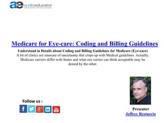 Medicare for Eye-care: Coding and Billing Guidelines
Presenter
Jeffrey Restuccio
Follow us :
Understand in Details about Coding and Billing Guidelines for Medicare (Eye-care)
A lot of clinics are unaware of uncertainty that crops up with Medical guidelines. Actually,
Medicare carriers differ with States and what one carrier can think acceptable may be
denied by the other.
 