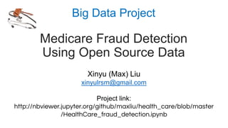 Big Data Project
Medicare Fraud Detection
Using Open Source Data
Xinyu (Max) Liu
xinyulrsm@gmail.com
Project link:
http://nbviewer.jupyter.org/github/maxliu/health_care/blob/master
/HealthCare_fraud_detection.ipynb
 