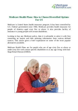 Medicare Health Plans: How to Choose Diversified Options
For US
Medicare is United States health insurance program. It has been controlled by
U.S. Federal government since 1966. Medicare provides health insurance for
people of America aged sixty five or above. It also provides facility of
insurance to young people with certain disabilities.
Looking to buy any Medicare policy, then it is advisable to select it with first
consulting an insurer and then attaining information from various defined
sources. This article gives a brief explanation on some of the most popular
alternatives available.
Medicare Health Plans are for people who are of age sixty five or above or
under sixty five with certain specific disabilities or at any age living with End-
Stage Renal Disease (ESRD).
 
