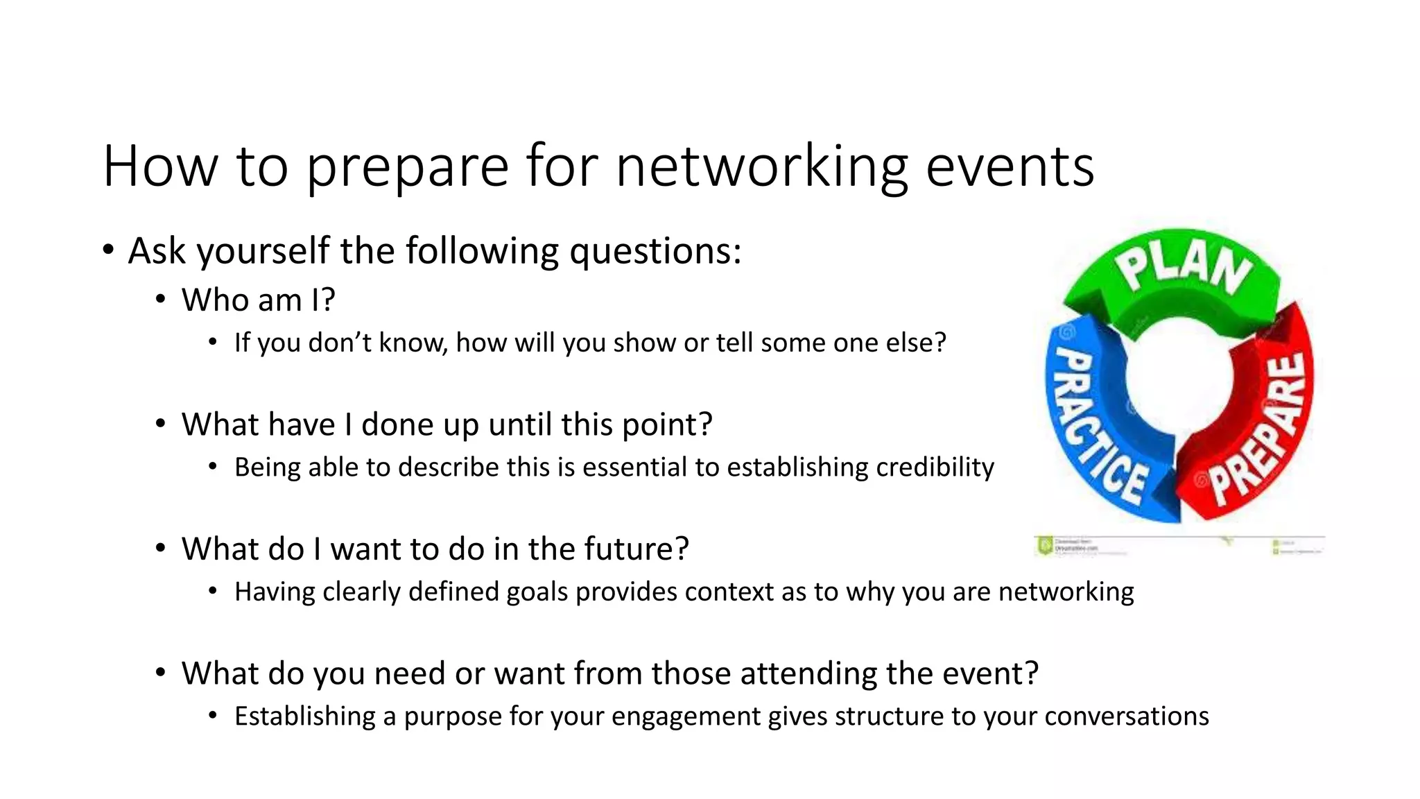 How to prepare for networking events
• Ask yourself the following questions:
• Who am I?
• If you don’t know, how will you show or tell some one else?
• What have I done up until this point?
• Being able to describe this is essential to establishing credibility
• What do I want to do in the future?
• Having clearly defined goals provides context as to why you are networking
• What do you need or want from those attending the event?
• Establishing a purpose for your engagement gives structure to your conversations
 