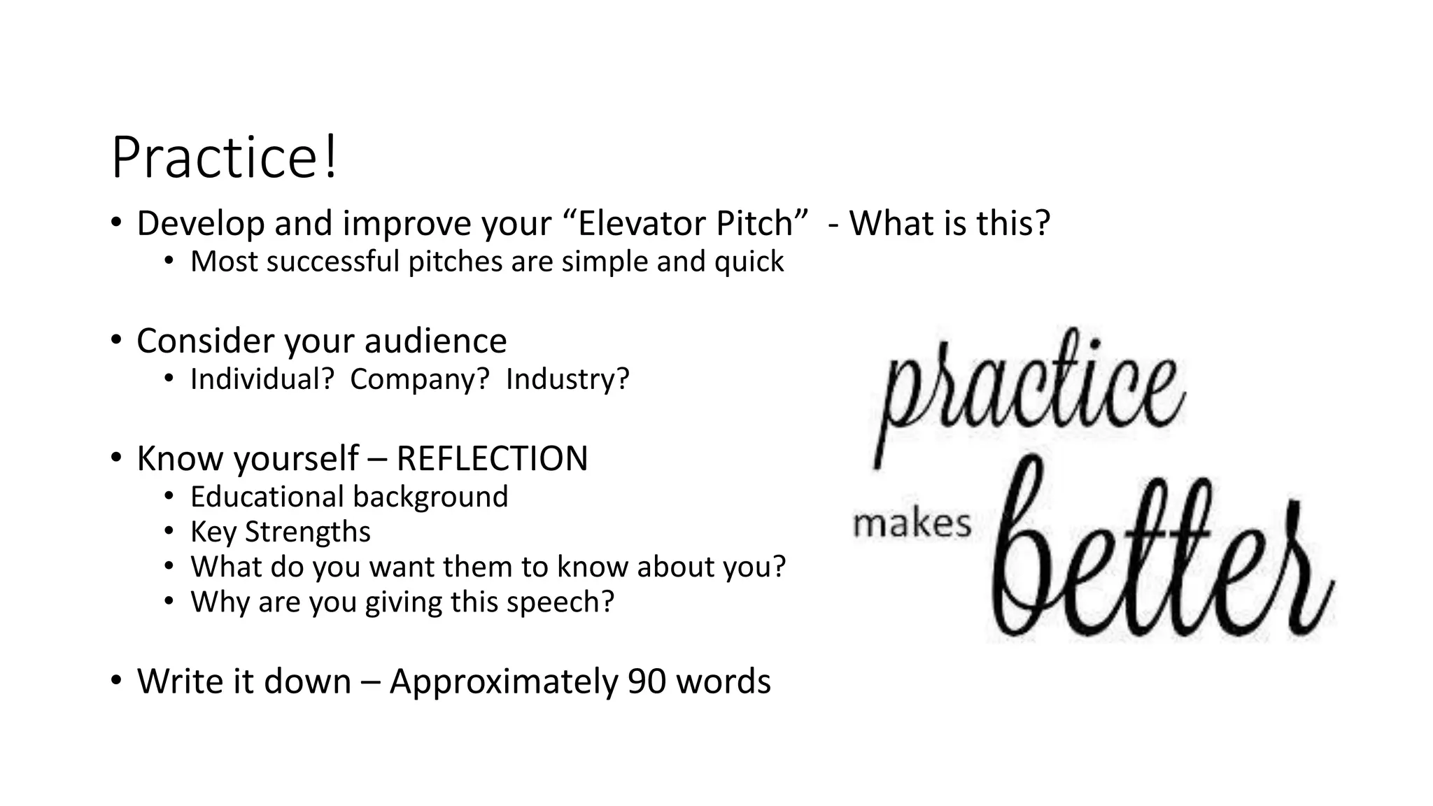 Practice!
• Develop and improve your “Elevator Pitch” - What is this?
• Most successful pitches are simple and quick
• Consider your audience
• Individual? Company? Industry?
• Know yourself – REFLECTION
• Educational background
• Key Strengths
• What do you want them to know about you?
• Why are you giving this speech?
• Write it down – Approximately 90 words
 
