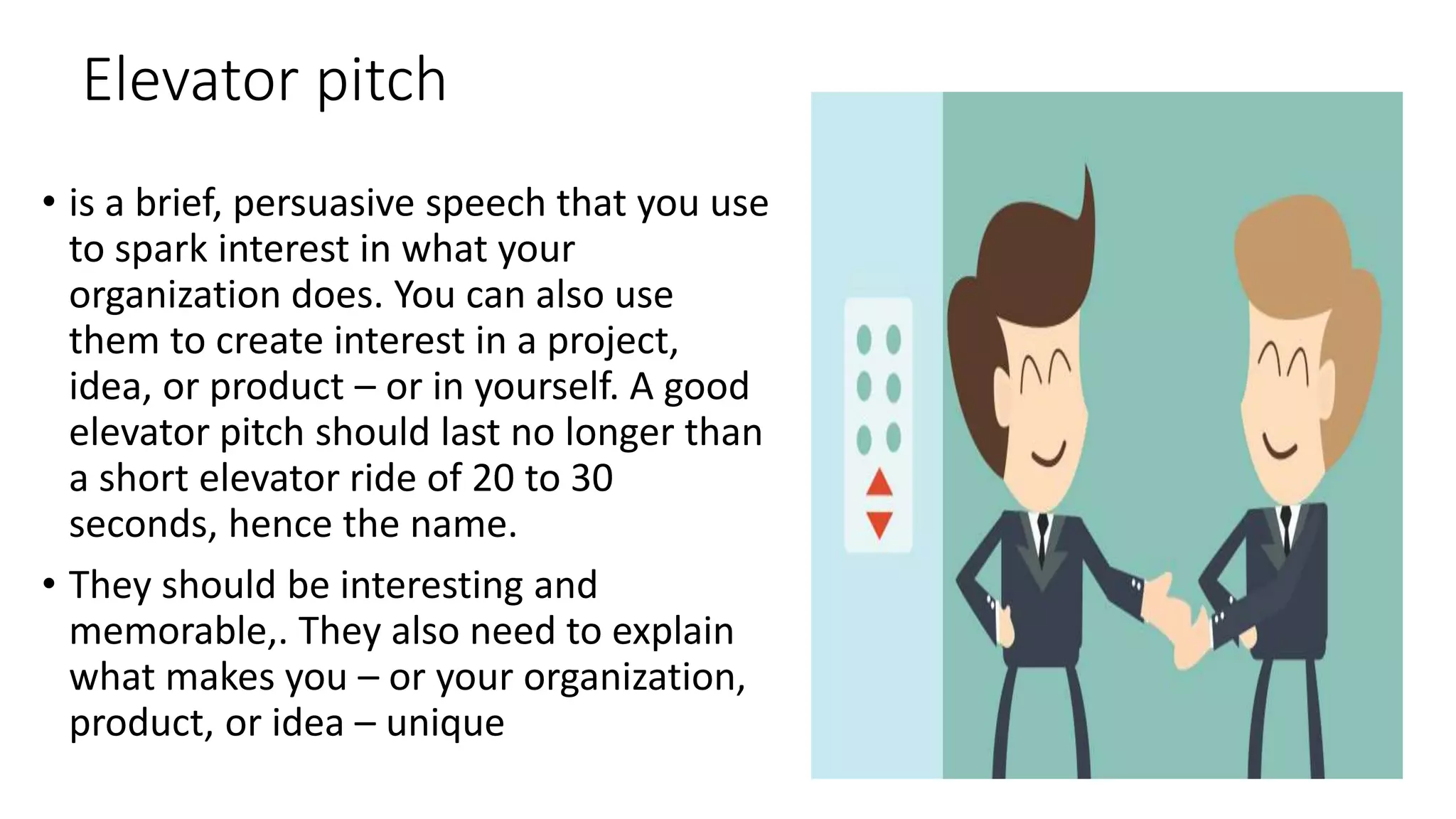 Elevator pitch
• is a brief, persuasive speech that you use
to spark interest in what your
organization does. You can also use
them to create interest in a project,
idea, or product – or in yourself. A good
elevator pitch should last no longer than
a short elevator ride of 20 to 30
seconds, hence the name.
• They should be interesting and
memorable,. They also need to explain
what makes you – or your organization,
product, or idea – unique
 