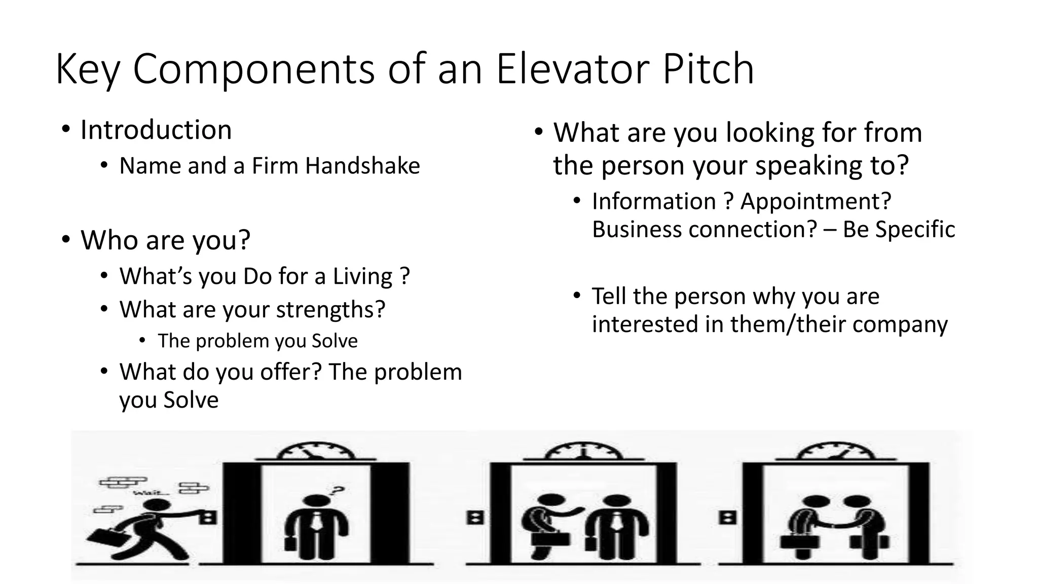 Key Components of an Elevator Pitch
• Introduction
• Name and a Firm Handshake
• Who are you?
• What’s you Do for a Living ?
• What are your strengths?
• The problem you Solve
• What do you offer? The problem
you Solve
• What are you looking for from
the person your speaking to?
• Information ? Appointment?
Business connection? – Be Specific
• Tell the person why you are
interested in them/their company
 