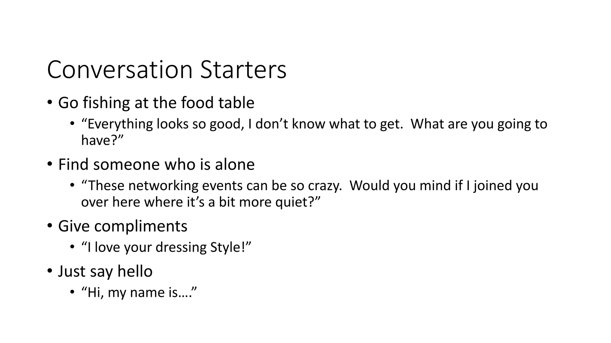 Conversation Starters
• Go fishing at the food table
• “Everything looks so good, I don’t know what to get. What are you going to
have?”
• Find someone who is alone
• “These networking events can be so crazy. Would you mind if I joined you
over here where it’s a bit more quiet?”
• Give compliments
• “I love your dressing Style!”
• Just say hello
• “Hi, my name is….”
 