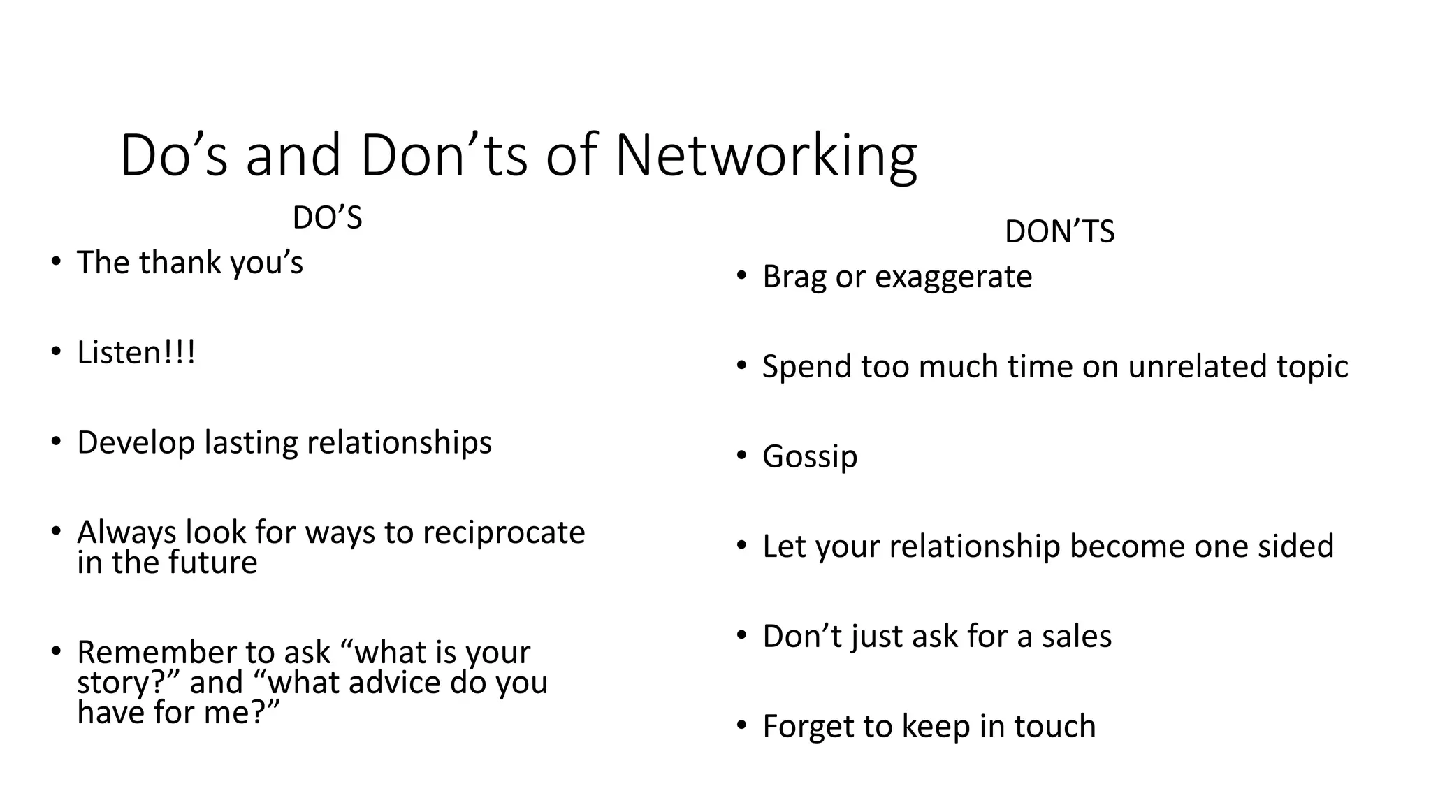 Do’s and Don’ts of Networking
DO’S
• The thank you’s
• Listen!!!
• Develop lasting relationships
• Always look for ways to reciprocate
in the future
• Remember to ask “what is your
story?” and “what advice do you
have for me?”
DON’TS
• Brag or exaggerate
• Spend too much time on unrelated topic
• Gossip
• Let your relationship become one sided
• Don’t just ask for a sales
• Forget to keep in touch
 