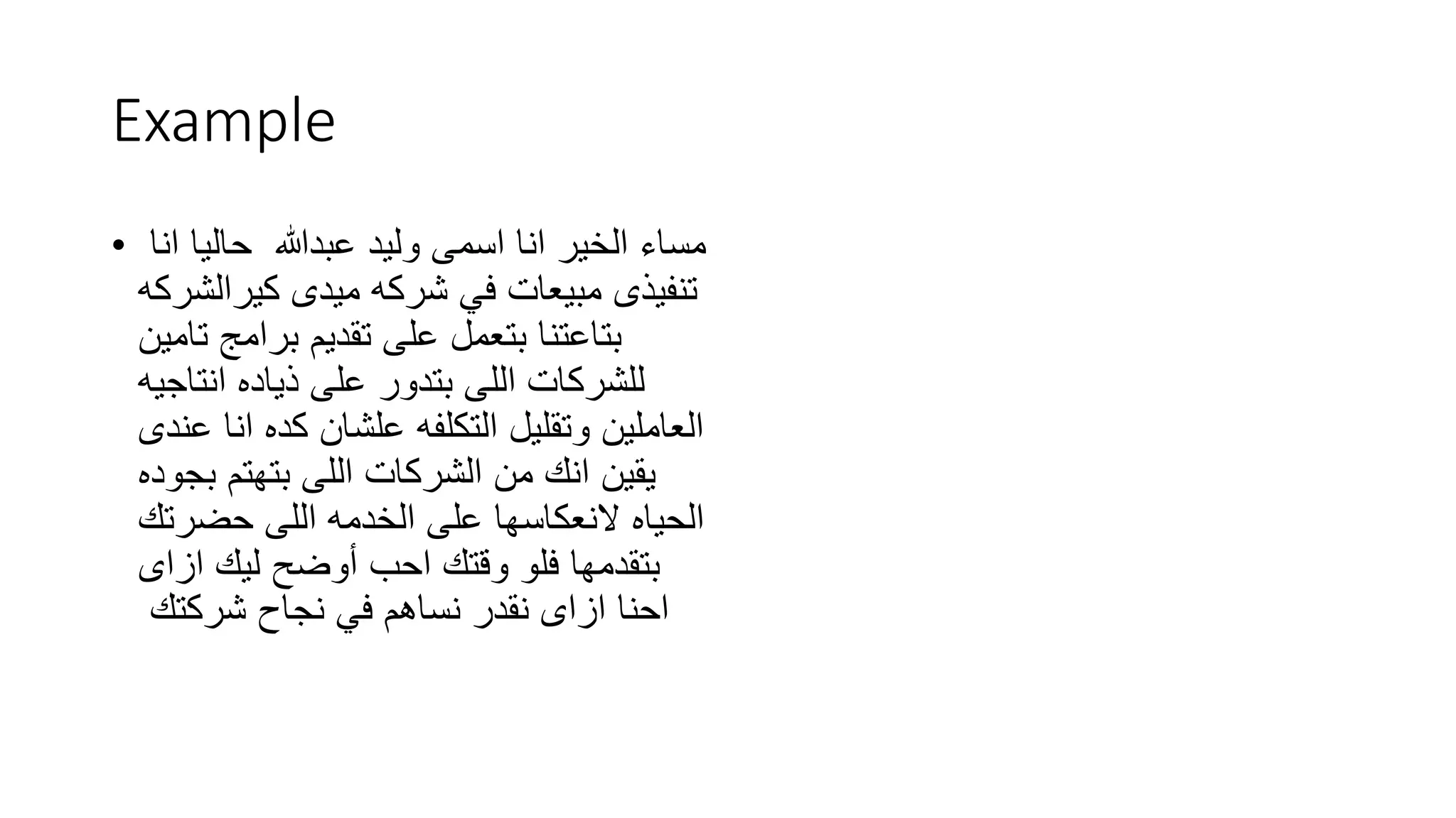 Example
• ‫ان‬ ‫حاليا‬ ‫عبدهللا‬ ‫وليد‬ ‫اسمى‬ ‫انا‬ ‫الخير‬ ‫مساء‬‫ا‬
‫كيرالشر‬ ‫ميدى‬ ‫شركه‬ ‫في‬ ‫مبيعات‬ ‫تنفيذى‬‫كه‬
‫تامين‬ ‫برامج‬ ‫تقديم‬ ‫على‬ ‫بتعمل‬ ‫بتاعتنا‬
‫انتاجيه‬ ‫ذياده‬ ‫على‬ ‫بتدور‬ ‫اللى‬ ‫للشركات‬
‫ع‬ ‫انا‬ ‫كده‬ ‫علشان‬ ‫التكلفه‬ ‫وتقليل‬ ‫العاملين‬‫ندى‬
‫بجوده‬ ‫بتهتم‬ ‫اللى‬ ‫الشركات‬ ‫من‬ ‫انك‬ ‫يقين‬
‫حضرتك‬ ‫اللى‬ ‫الخدمه‬ ‫على‬ ‫النعكاسها‬ ‫الحياه‬
‫ازاى‬ ‫ليك‬ ‫أوضح‬ ‫احب‬ ‫وقتك‬ ‫فلو‬ ‫بتقدمها‬
‫شركتك‬ ‫نجاح‬ ‫في‬ ‫نساهم‬ ‫نقدر‬ ‫ازاى‬ ‫احنا‬
 