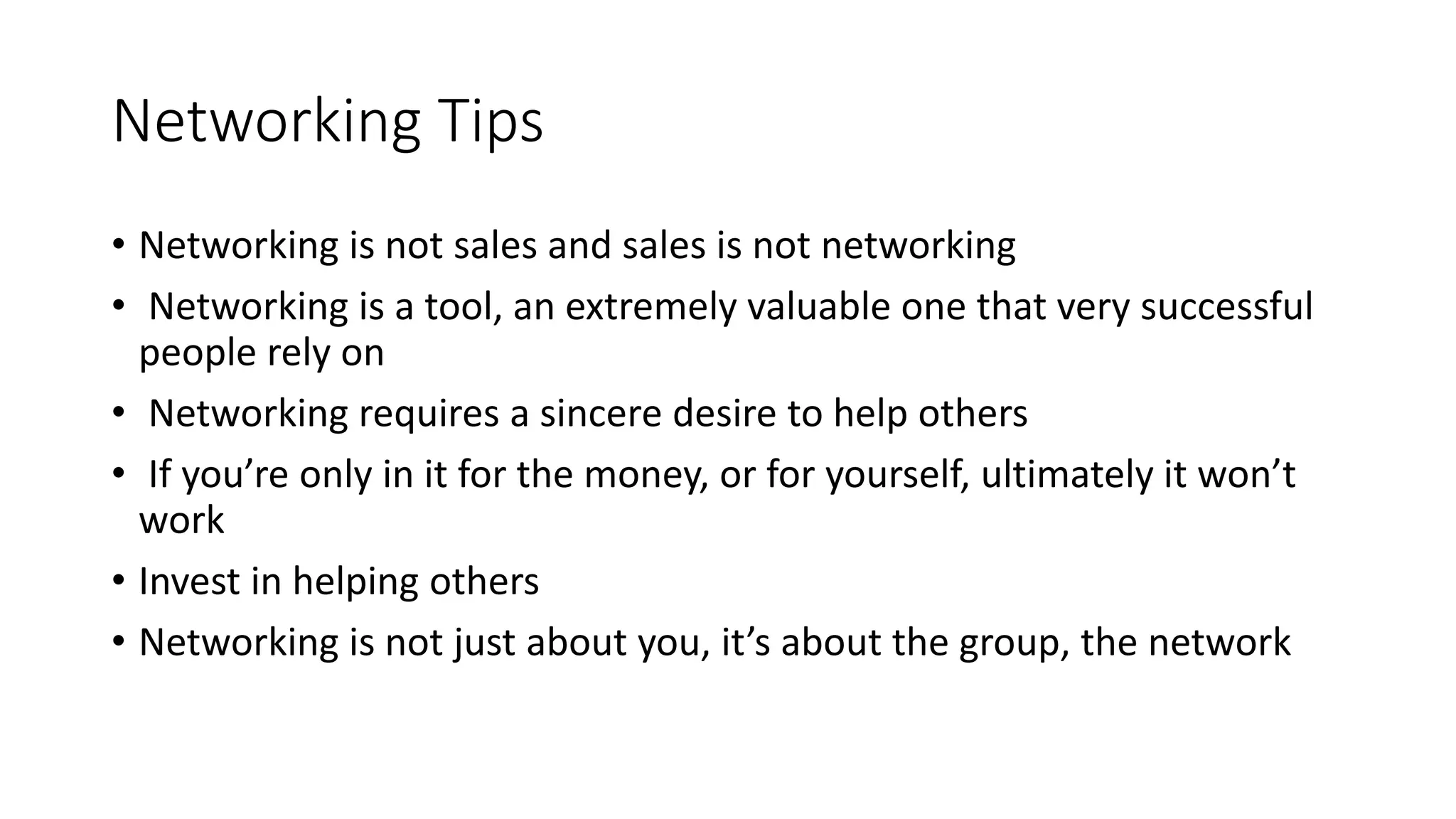 Networking Tips
• Networking is not sales and sales is not networking
• Networking is a tool, an extremely valuable one that very successful
people rely on
• Networking requires a sincere desire to help others
• If you’re only in it for the money, or for yourself, ultimately it won’t
work
• Invest in helping others
• Networking is not just about you, it’s about the group, the network
 