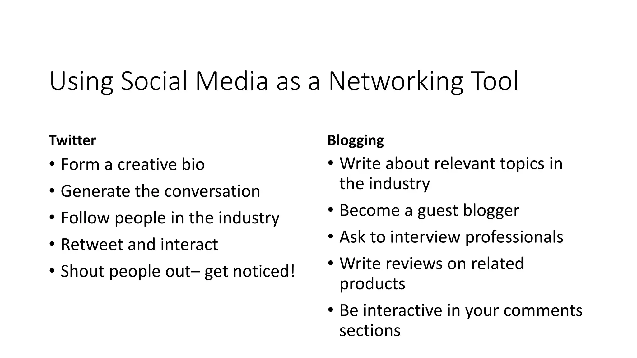 Using Social Media as a Networking Tool
Twitter
• Form a creative bio
• Generate the conversation
• Follow people in the industry
• Retweet and interact
• Shout people out– get noticed!
Blogging
• Write about relevant topics in
the industry
• Become a guest blogger
• Ask to interview professionals
• Write reviews on related
products
• Be interactive in your comments
sections
 
