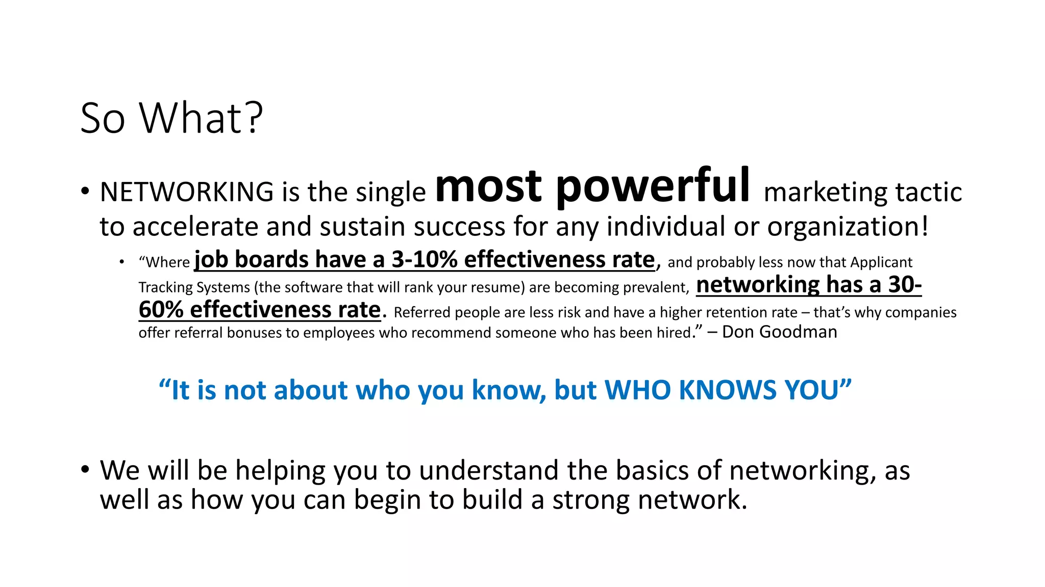 So What?
• NETWORKING is the single most powerful marketing tactic
to accelerate and sustain success for any individual or organization!
• “Where job boards have a 3-10% effectiveness rate, and probably less now that Applicant
Tracking Systems (the software that will rank your resume) are becoming prevalent, networking has a 30-
60% effectiveness rate. Referred people are less risk and have a higher retention rate – that’s why companies
offer referral bonuses to employees who recommend someone who has been hired.” – Don Goodman
“It is not about who you know, but WHO KNOWS YOU”
• We will be helping you to understand the basics of networking, as
well as how you can begin to build a strong network.
 