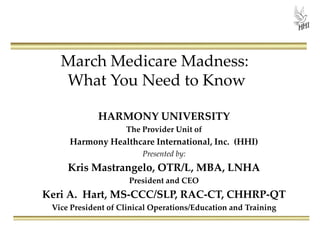 March Medicare Madness:
What You Need to Know
HARMONY UNIVERSITY
The Provider Unit of
Harmony Healthcare International, Inc. (HHI)
Presented by:
Kris Mastrangelo, OTR/L, MBA, LNHA
President and CEO
Keri A. Hart, MS-CCC/SLP, RAC-CT, CHHRP-QT
Vice President of Clinical Operations/Education and Training
 