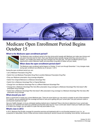 Medicare Open Enrollment Period Begins
October 15
What is the Medicare open enrollment period?
                      The Medicare open enrollment period is the time during which people with Medicare can make new choices and
                      pick plans that work best for them. Each year Medicare plans typically change what they cost and cover. In
                      addition, your health-care needs may have changed over the past year. The open enrollment period is your
                      opportunity to switch Medicare health and prescription drug plans to better suit your needs.
                      When does the open enrollment period start?
                      The Medicare open enrollment period begins on October 15 and runs through December 7. Any changes made
                      during open enrollment are effective as of January 1, 2013.
During the open enrollment period you can:
• Join a Medicare Prescription Drug Plan
• Switch from one Medicare Prescription Drug Plan to another Medicare Prescription Drug Plan
• Drop your Medicare prescription drug coverage altogether
• Switch from Original Medicare to a Medicare Advantage Plan
• Switch from a Medicare Advantage Plan to Original Medicare
• Change from one Medicare Advantage Plan to a different Medicare Advantage Plan
• Change from a Medicare Advantage Plan that offers prescription drug coverage to a Medicare Advantage Plan that doesn't offer
  prescription drug coverage
• Switch from a Medicare Advantage Plan that doesn't offer prescription drug coverage to a Medicare Advantage Plan that does offer
  prescription drug coverage
What should you do?
Now is a good time to review your current Medicare plan. There are some factors you may want to consider as part of that evaluation.
For instance, are you satisfied with the coverage and level of care you're getting with your current plan? Are your premium costs or
out-of-pocket expenses too high?
Has your health changed, or do you anticipate needing medical care or treatment? Now is the time to determine if your current plan
will cover your treatment and what your potential out-of-pocket costs may be. If your current plan doesn't meet your health-care needs
or fit within your budget, you can switch to a plan that may work better for you.
What's new in 2013
In 2013, Medicare Part B adds coverage for preventive services and treatments with no out-of-pocket expense to you (i.e., no
co-payment or deductible). Some of these services include screening for alcohol misuse and counseling, bone density, cardiovascular



                                                                                                                        October 30, 2012
                                                                                                             See disclaimer on final page
 