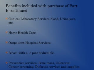 Benefits included with purchase of Part
B continued
 Clinical Laboratory Services-blood, Urinalysis,
etc.
 Home Health Care
 Outpatient Hospital Services
 Blood- with a 3 pint deductible.
 Preventive services- Bone mass, Colorectal
Cancer screening, Diabetes services and supplies,
 