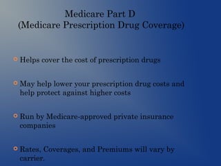 Medicare Part D
(Medicare Prescription Drug Coverage)
 Helps cover the cost of prescription drugs
 May help lower your prescription drug costs and
help protect against higher costs
 Run by Medicare-approved private insurance
companies
 Rates, Coverages, and Premiums will vary by
carrier.
 