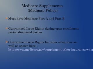 Medicare Supplements
(Medigap Policy)
 Must have Medicare Part A and Part B
 Guaranteed Issue Rights during open enrollment
period discussed earlier
 Guaranteed Issue Rights for other situations as
well as shown here...
http://www.medicare.gov/supplement-other-insurance/when
 