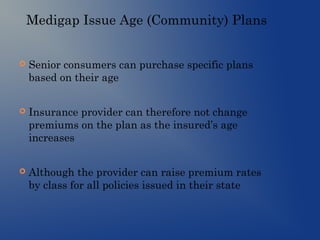 Medigap Issue Age (Community) Plans
 Senior consumers can purchase specific plans
based on their age
 Insurance provider can therefore not change
premiums on the plan as the insured’s age
increases
 Although the provider can raise premium rates
by class for all policies issued in their state
 